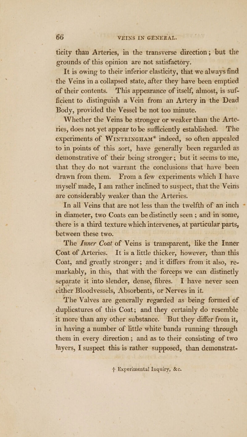 ticity than Arteries, in the transverse direction; but the grounds of this opinion are not satisfactory. It is owing to their inferior elasticity, that we always find the Veins in a collapsed state, after they have been emptied of their contents. This appearance of itself, almost, is suf- ficient to distinguish a Vein from an Artery in the Dead Body, provided the Vessel be not too minute. Whether the Veins be stronger or weaker than the Arte- ries, does not yet appear to be sufficiently established. ‘The experiments of WintrincHam”® indeed, so often appealed to in points of this sort, have generally been regarded as demonstrative of their being stronger; but it seems to me, that they do not warrant the conclusions that have been drawn from them. From a few experiments which I have myself made, I am rather inclined to suspect, that the Veins are considerably weaker than the Arteries. In all Veins that are not less than the twelfth of an inch in diameter, two Coats can be distinctly seen ; and in some, there is a third texture which intervenes, at particular parts, between these two. The Inner Coat of Veins is transparent, like the Inner Coat of Arteries. It is a little thicker, however, than this Coat, and greatly stronger; and it differs from it also, re- markably, in this, that with the forceps we can distinctly separate it into slender, dense, fibres. I have never seen either Bloodvessels, Absorbents, or Nerves in it. The Valves are generally regarded as being formed of _duplicatures of this Coat; and they certainly do resemble it more than any other substance. But they differ from it, in having a number of little white bands running through them in every direction; and as to their consisting of two tayers, I suspect this is rather supposed, than demonstrat- + Experimental Inquiry, &amp;c. ‘