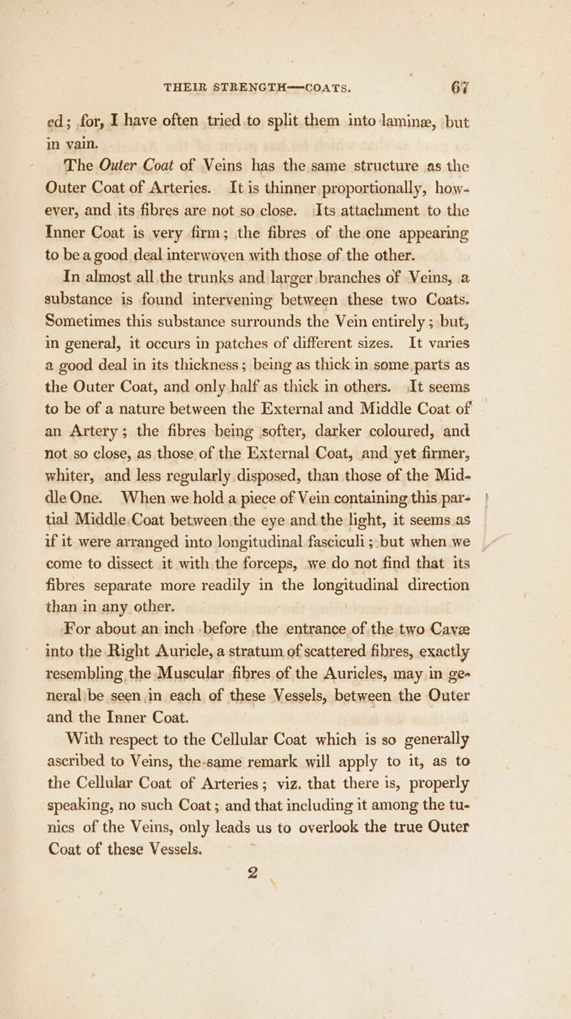 ed; for, I have often tried to split them into laming, but in vain. The Outer Coat of Veins has the same structure as the Outer Coat of Arteries. It is thinner proportionally, how- ever, and its fibres are not so close. Its attachment to the Inner Coat is very firm; the fibres of the one appearing to bea good deal interwoven with those of the other. In almost all the trunks and larger branches of Veins, a substance is found intervening between these two Coats. Sometimes this substance surrounds the Vein entirely ; but, in general, it occurs in patches of different sizes. It varies a good deal in its thickness; being as thick in some.parts as the Outer Coat, and only half as thick in others. It seems to be of a nature between the External and Middle Coat of an Artery; the fibres bemg softer, darker coloured, and not so close, as those of the External Coat, and yet firmer, whiter, and less regularly disposed, than those of the Mid- dle One. When we hold a piece of Vein containing this par- tial Middle Coat between.the eye and.the light, it seems as if it were arranged into longitudinal fasciculi ;-but when we come to dissect it with the forceps, we do not find that its fibres separate more readily in the longitudinal direction than in any other. For about an inch before the entrance of the two Cavee into the Right Auricle, a stratum of scattered fibres, exactly resembling the Muscular fibres of the Auricles, may in ge- neral be seen in each of these Vessels, between the Outer and the Inner Coat. With respect to the Cellular Coat which is so generally ascribed to Veins, the-same remark will apply to it, as to the Cellular Coat of Arteries; viz. that there is, properly speaking, no such Coat; and that including it among the tu- nics of the Veins, only leads us to overlook the true Outer Coat of these Vessels. P4 \