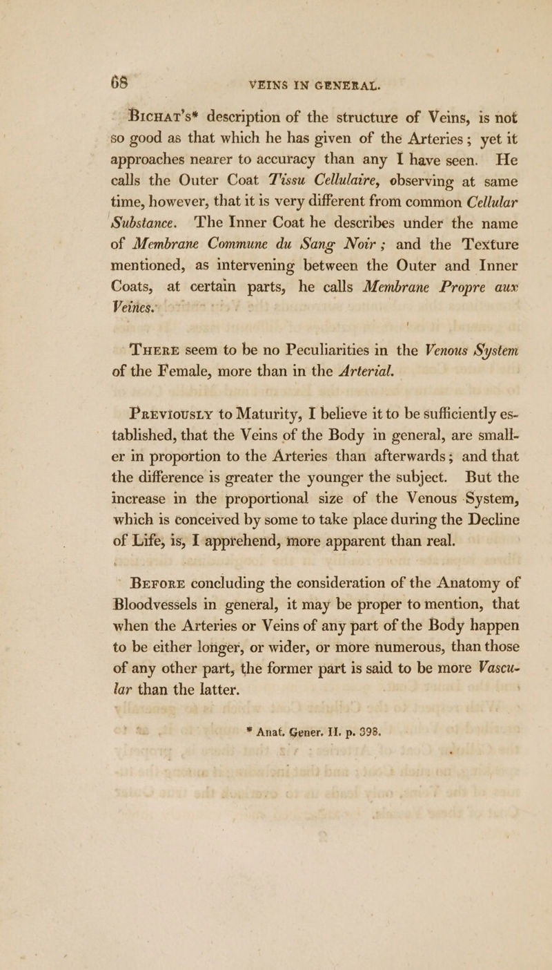 Bicuat’s* description of the structure of Veins, is not so good as that which he has given of the Arteries; yet it approaches nearer to accuracy than any I have seen. He calls the Outer Coat Tssu Cellulaire, observing at same time, however, that it is very different from common Cellular Substance. ‘The Inner Coat he describes under the name of Membrane Commune du Sang Noir; and the Texture mentioned, as intervening between the Outer and Inner Coats, at certain parts, he calls Membrane Propre aux Vettegio7 -'TueErE seem to be no Peculiarities in the Venous System of the Female, more than in the Arterial. Previousty to Maturity, I believe it to be sufficiently es- tablished, that the Veins of the Body in general, are small- er in proportion to the Arteries than afterwards; and that the difference is greater the younger the subject. But the increase in the proportional size of the Venous System, which is conceived by some to take place during the Decline of Life, is, I apprehend, more apparent than real. ’ BEFORE concluding the consideration of the Anatomy of Bloodvessels in general, it may be proper to mention, that when the Arteries or Veins of any part of the Body happen to be either longer, or wider, or more numerous, than those of any other part, the former part is said to be more Vascu- lar than the latter. . * Anat, Gener. II. p. 398.