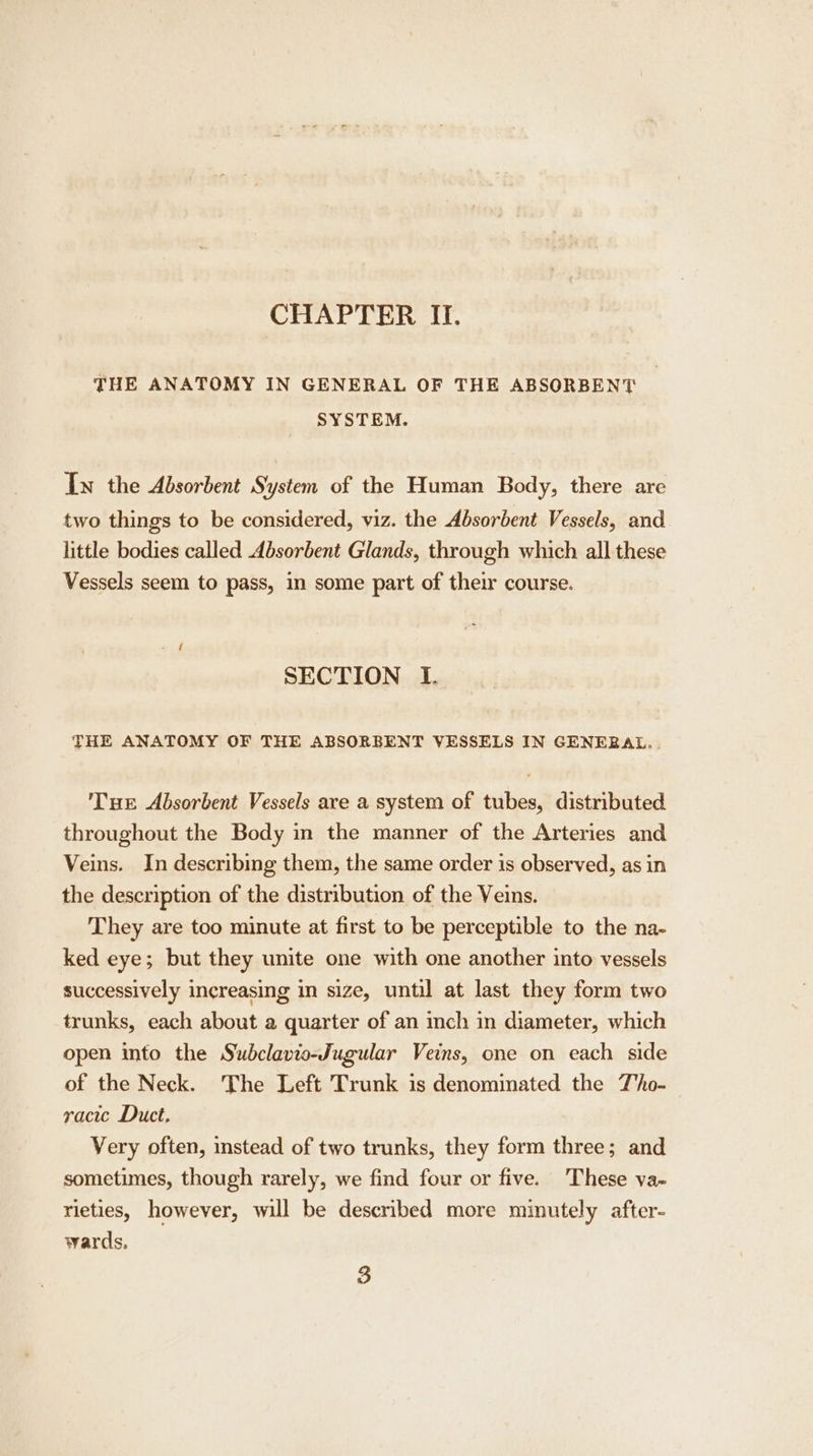 THE ANATOMY IN GENERAL OF THE ABSORBENT SYSTEM. Iw the Absorbent System of the Human Body, there are two things to be considered, viz. the Absorbent Vessels, and little bodies called Absorbent Glands, through which all these Vessels seem to pass, in some part of their course. SECTION I. THE ANATOMY OF THE ABSORBENT VESSELS IN GENERAL. . Tue Absorbent Vessels are a system of tubes, distributed throughout the Body in the manner of the Arteries and Veins. In describing them, the same order is observed, as in the description of the distribution of the Veins. They are too minute at first to be perceptible to the na- ked eye; but they unite one with one another into vessels successively increasing in size, until at last they form two trunks, each about a quarter of an inch in diameter, which open into the Swubclavio-Jugular Veins, one on each side of the Neck. The Left Trunk is denominated the T'ho- racic Duct, Very often, instead of two trunks, they form three; and sometimes, though rarely, we find four or five. These va- rieties, however, will be described more minutely after- wards, 3