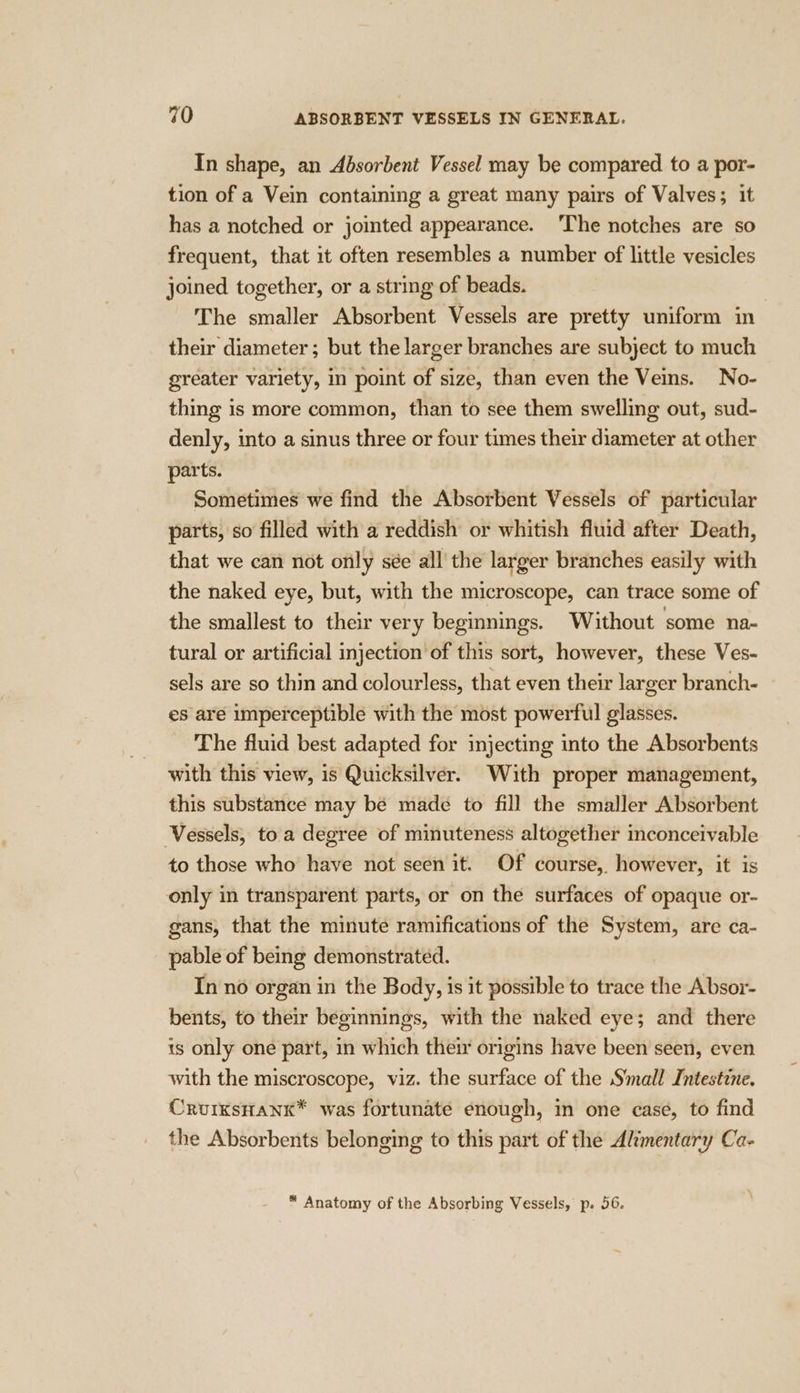 In shape, an Absorbent Vessel may be compared to a por- tion of a Vein containing a great many pairs of Valves; it has a notched or jointed appearance. The notches are so frequent, that it often resembles a number of little vesicles joined together, or a string of beads. The smaller Absorbent Vessels are pretty uniform in their diameter; but the larger branches are subject to much greater variety, in point of size, than even the Veins. No- thing is more common, than to see them swelling out, sud- denly, into a sinus three or four times their diameter at other parts. Sometimes we find the Absorbent Vessels of particular parts, so filled with a reddish or whitish fluid after Death, that we can not only sée all the larger branches easily with the naked eye, but, with the microscope, can trace some of the smallest to their very beginnings. Without some na- tural or artificial injection of this sort, however, these Ves- sels are so thin and colourless, that even their larger branch- es are imperceptible with the most powerful glasses. The fluid best adapted for injecting into the Absorbents with this view, is Quicksilver. With proper management, this substance may be made to fill the smaller Absorbent Vessels, to a degree of minuteness altogether inconceivable to those who have not seen it. Of course,. however, it is only in transparent parts, or on the surfaces of opaque or- gans, that the minute ramifications of the System, are ca- pable of being demonstrated. In no organ in the Body, is it possible to trace the Absor- bents, to their beginnings, with the naked eye; and there is only one part, in which their origins have been seen, even with the miscroscope, viz. the surface of the Small Intestine. CruixsHank* was fortunate enough, in one case, to find the Absorbents belonging to this part of the Alimentary Ca-
