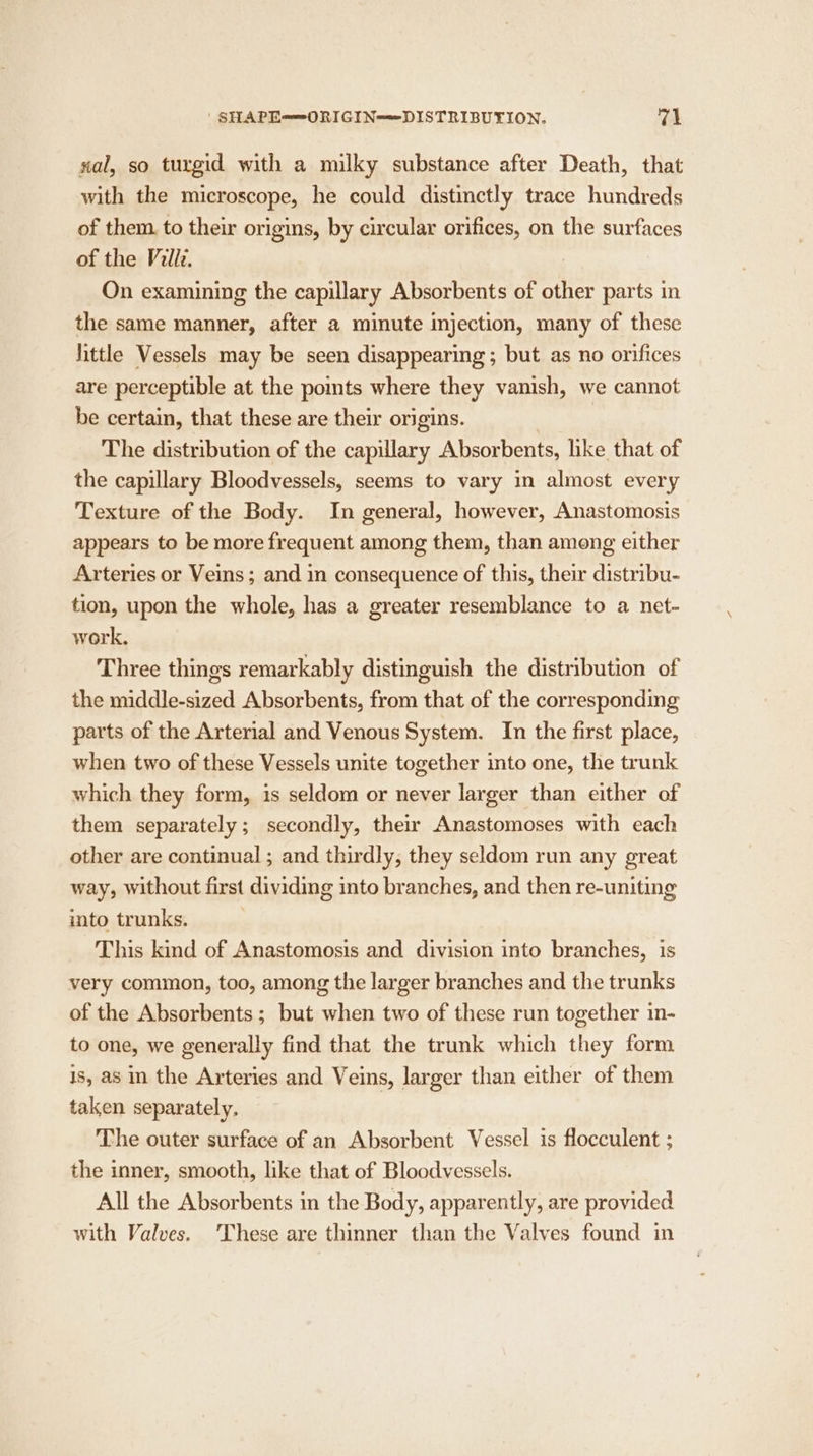 | SHAPE—ORIGIN=-DISTRIBUTION. val sal, so turgid with a milky substance after Death, that with the microscope, he could distinctly trace hundreds of them. to their origins, by circular orifices, on the surfaces of the Villz. On examining the capillary Absorbents of other parts in the same manner, after a minute injection, many of these little Vessels may be seen disappearing ; but as no orifices are perceptible at the pomts where they vanish, we cannot be certain, that these are their origins. The distribution of the capillary Absorbents, hke that of the capillary Bloodvessels, seems to vary in almost every Texture of the Body. In general, however, Anastomosis appears to be more frequent among them, than among either Arteries or Veins ; and in consequence of this, their distribu- tion, upon the whole, has a greater resemblance to a net- work. Three things remarkably distinguish the distribution of the middle-sized Absorbents, from that of the corresponding parts of the Arterial and Venous System. In the first place, when two of these Vessels unite together into one, the trunk which they form, is seldom or never larger than either of them separately; secondly, their Anastomoses with each other are continual ; and thirdly, they seldom run any great way, without first dividing into branches, and then re-uniting into trunks. This kind of Anastomosis and division into branches, is very common, too, among the larger branches and the trunks of the Absorbents ; but when two of these run together in- to one, we generally find that the trunk which they form is, as in the Arteries and Veins, larger than either of them taken separately. The outer surface of an Absorbent Vessel is flocculent ; the inner, smooth, like that of Bloodvessels. All the Absorbents in the Body, apparently, are provided with Valves. ‘These are thinner than the Valves found in