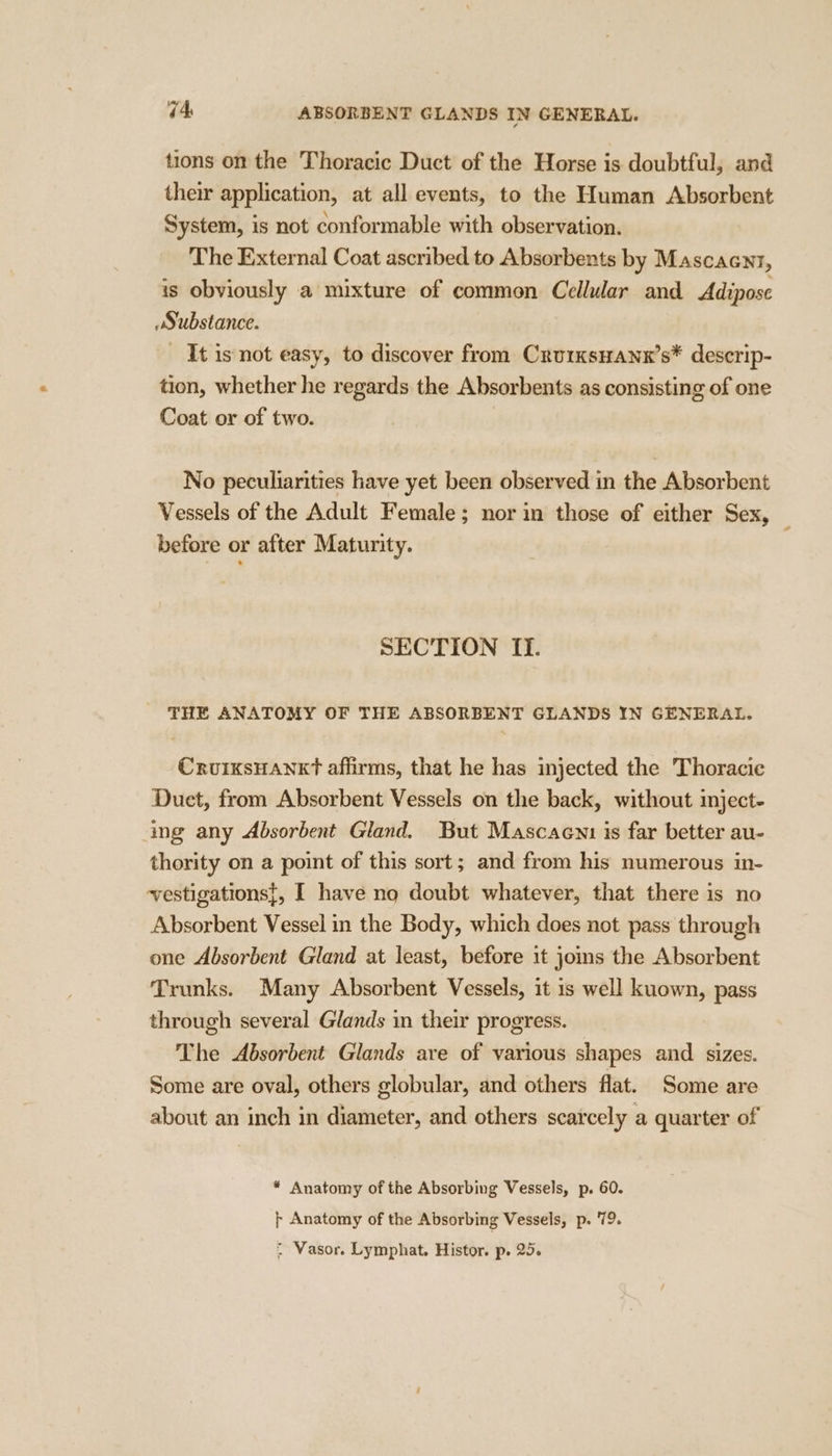 tions on the Thoracic Duct of the Horse is doubtful, and their application, at all events, to the Human Absorbent System, is not conformable with observation. The External Coat ascribed to Absorbents by Mascacnt, is obviously a mixture of common Cellular and Adipose wSubstance. It is not easy, to discover from CrurxsHanx’s* descrip- tion, whether he regards the Absorbents as consisting of one Coat or of two. | No peculiarities have yet been observed in the Absorbent Vessels of the Adult Female; nor in those of either Sex, — before or after Maturity. SECTION II. THE ANATOMY OF THE ABSORBENT GLANDS IN GENERAL. CrvuixsHankt affirms, that he has injected the Thoracic Duet, from Absorbent Vessels on the back, without mject- ing any Absorbent Gland. But Mascaent is far better au- thority on a point of this sort; and from his numerous in- vestigations}, I have no doubt whatever, that there is no Absorbent Vessel in the Body, which does not pass through one Absorbent Gland at least, before it joms the Absorbent Trunks. Many Absorbent Vessels, it 1s well kuown, pass through several Glands in their progress. The Absorbent Glands are of various shapes and sizes. Some are oval, others globular, and others flat. Some are about an inch in diameter, and others scarcely a quarter of * Anatomy of the Absorbing Vessels, p. 60. + Anatomy of the Absorbing Vessels, p. 79.