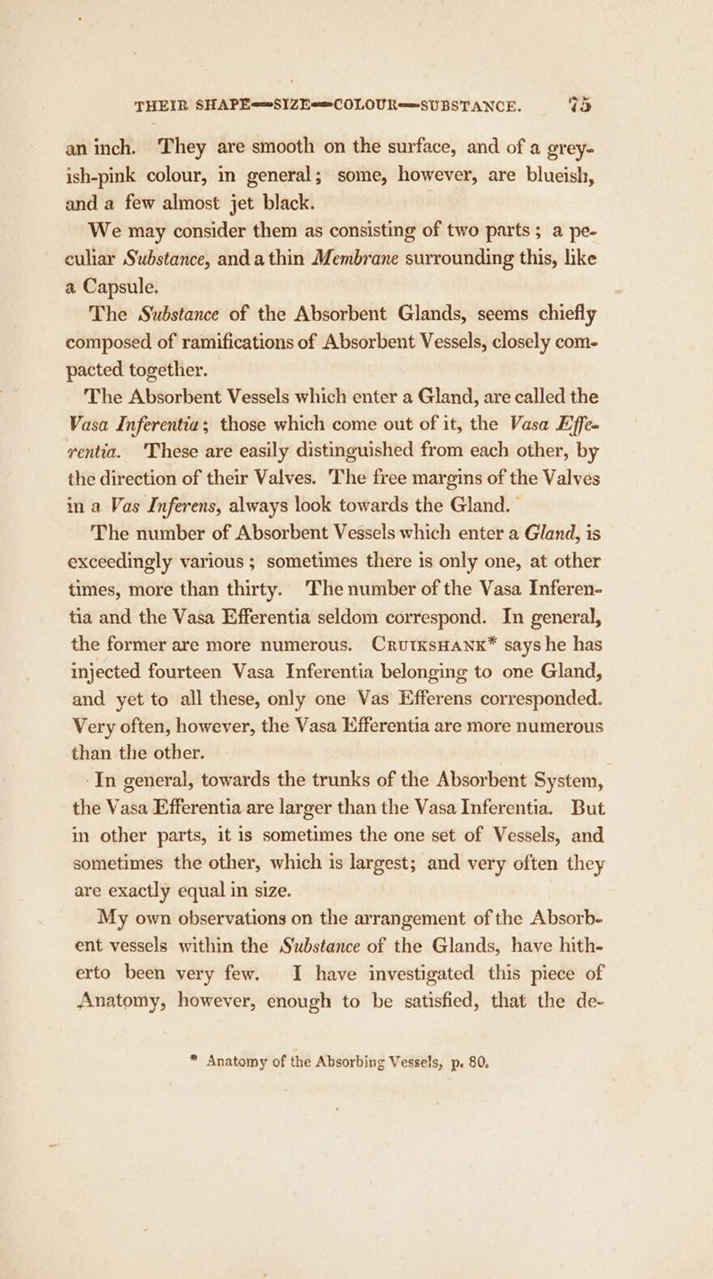 THEIR SHAPE==S1ZEo=COLOUR==SUBSTANCE. ve) an inch. They are smooth on the surface, and of a grey- ish-pink colour, in general; some, however, are blueish, and a few almost jet black. We may consider them as consisting of two parts; a pe- culiar Substance, anda thin Membrane surrounding this, like a Capsule. The Substance of the Absorbent Glands, seems chiefly composed of ramifications of Absorbent Vessels, closely com- pacted together. The Absorbent Vessels which enter a Gland, are called the Vasa Inferentia; those which come out of it, the Vasa Effe- rventia. ‘These are easily distinguished from each other, by the direction of their Valves. ‘The free margins of the Valves in a Vas Inferens, always look towards the Gland. | The number of Absorbent Vessels which enter a Gland, is exceedingly various ; sometimes there is only one, at other times, more than thirty. ‘The number of the Vasa Inferen- tia and the Vasa Efferentia seldom correspond. In general, the former are more numerous. CrutksHANK* says he has injected fourteen Vasa Inferentia belonging to one Gland, and yet to all these, only one Vas Efferens corresponded. Very often, however, the Vasa Efferentia are more numerous than the other. -In general, towards the trunks of the Absorbent System, the Vasa Efferentia are larger than the Vasa Inferentia. But in other parts, it is sometimes the one set of Vessels, and sometimes the other, which is largest; and very often they are exactly equal in size. My own observations on the arrangement of the Absorb- ent vessels within the Substance of the Glands, have hith- erto been very few. I have investigated this piece of Anatomy, however, enough to be satisfied, that the de-