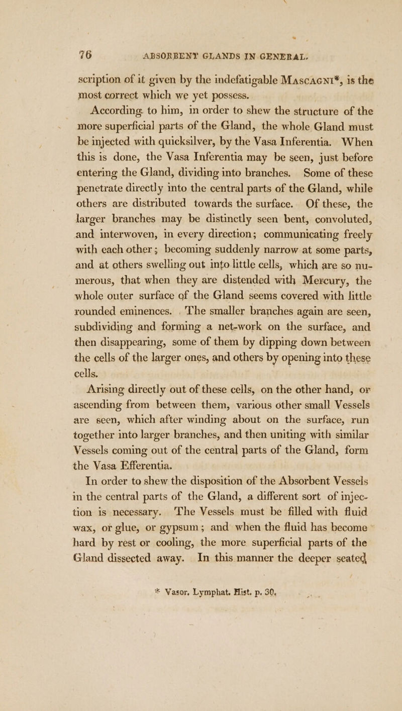 scription of it given by the indefatigable Mascacnt*, 1s the most correct which we yet possess. According. to him, 1m order to shew the structure of the more superficial parts of the Gland, the whole Gland must be injected with quicksilver, by the Vasa Inferentia. When this is done, the Vasa Inferentia may be seen, just before entering the Gland, dividing into branches. Some of these penetrate directly mto the central parts of the Gland, while others are distributed towards the surface. Of these, the larger branches may be distinctly seen bent, convoluted, and interwoven, in every direction; communicating freely with each other; becoming suddenly narrow at some parts, and at others swelling out into little cells, which are so nu- merous, that when they are distended with Mercury, the whole outer surface of the Gland seems covered with little younded eminences. . The smaller branches again are seen, subdividing and forming a net-work on the surface, and then disappearing, some of them by dipping down between the cells of the larger ones, and others by opening into these cells. | | Arising directly out of these cells, on the other hand, or ascending from between them, various other small Vessels are seen, which after winding about on the surface, run together into larger branches, and then uniting with similar Vessels coming out of the central parts of the Gland, form the Vasa Efferentia. Tn order to shew the disposition of the Absorbent Vessels in the central parts of the Gland, a different sort of injec- tion is necessary. ‘The Vessels must be filled with fluid wax, or glue, or gypsum; and when the fluid has become ° hard by rest or cooling, the more superficial parts of the Gland dissected away. In this manner the deeper seated,