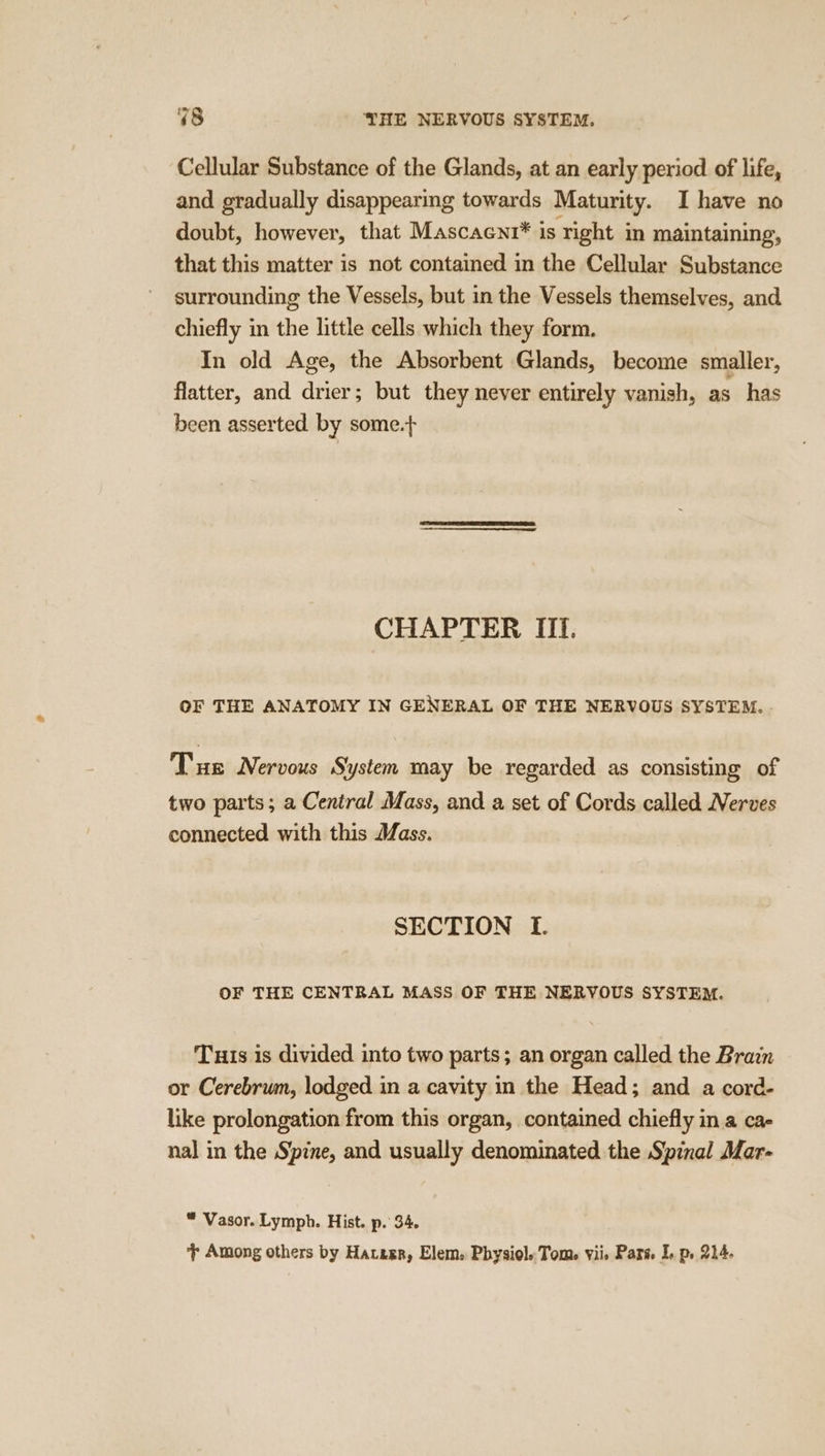 48 YHE NERVOUS SYSTEM. Cellular Substance of the Glands, at an early period of life, and gradually disappearing towards Maturity. I have no doubt, however, that Mascaeni* is right in maintaining, that this matter is not contained in the Cellular Substance surrounding the Vessels, but in the Vessels themselves, and chiefly in the little cells which they form. In old Age, the Absorbent Glands, become smaller, flatter, and drier; but they never entirely vanish, as has been asserted by some.+ CHAPTER III. OF THE ANATOMY IN GENERAL OF THE NERVOUS SYSTEM. . Tue Nervous System may be regarded as consisting of two parts; a Central Mass, and a set of Cords called Nerves connected with this Mass. SECTION I. OF THE CENTRAL MASS OF THE NERVOUS SYSTEM. Tuis is divided into two parts; an organ called the Brain or Cerebrum, lodged in a cavity in the Head; and a cord- like prolongation from this organ, contained chiefly in a ca- nal in the Spine, and usually denominated the Spinal Mar- “ Vasor. Lymph. Hist. p. 34.