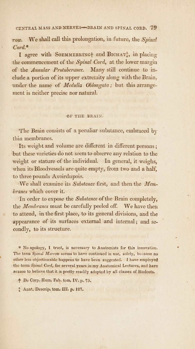 vow. We shall call this prolongation, in future, the Spinal Cord.* | | I agree with Sommmernrinet and Bicuar{, in placing the commencement of the Spinal Cord, at the lower margin of the Annular Protuberance. Many still continue to in- clude a portion of its upper extremity along with the Brain, under the name of Medulla Oblongata; but this arrange- ment is neither precise nor natural. OF THE BRAIN. The Brain consists of a peculiar substance, embraced by thin membranes. Its weight and volume are different in different persons ; _ but these varieties do not seem to observe any relation to the weight or stature of the individual. In general, it weighs, when its Bloodvessels are quite empty, from two and a half, to three pounds Avoirdupois. : We shall examine its Sudstance first, and then the Mem- branes which cover it. | In order to expose the Substance of the Brain completely, the Membranes must be carefully peeled off. We have then to attend, in the first place, to its general divisions, and the appearance of its surfaces external and internal; and se- condly, to its structure. * No apology, I trust, is necessary to Anatomists for this innovation. The term Spinal Marrow seems to have continued in use, solely, because no other less objectionable happens to have been suggested. I have employed the term Spinal Cord, for several years in my Anatomical Lectures, and have reason to believe that it is pretty readily adopted by all classes of Students. + De Corp. Hum. Fab. tom. IV. p. 75. { Anat, Deserip. tom. III. p. £27.