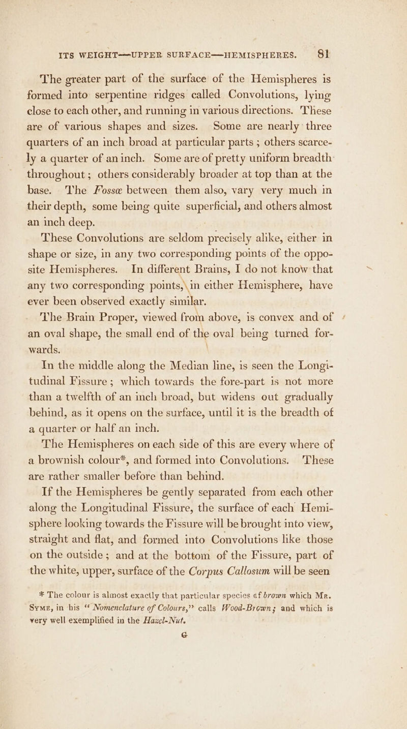 The greater part of the surface of the Hemispheres is formed into serpentine ridges called Convolutions, lying close to each other, and running in various directions. These are of various shapes and sizes. Some are nearly three quarters of an inch broad at particular parts ; others scarce- ly a quarter of aninch. Some are of pretty uniform breadth throughout ; others considerably broader at top than at the base. The Fosse between them also, vary very much in their depth, some being quite superficial, and others almost an inch deep. These Convolutions are seldom precisely alike, either in shape or size, in any two corresponding points of the oppo- site Hemispheres. In different Brains, I do not know that any two corresponding points,\ in either Hemisphere, have ever been observed exactly similar. The Brain Proper, viewed from above, is convex and of an oval shape, the small end of the oval being turned for- wards. ' In the middle along the Median line, is seen the Longi- tudinal Fissure ; which towards the fore-part is not more than a twelfth of an inch broad, but widens out gradually behind, as it opens on the surface, until it is the breadth of a quarter or half an inch. The Hemispheres on each side of this are every where of a brownish colour*, and formed into Convolutions. These are rather smaller before than behind. If the Hemispheres be gently separated from each other along the Longitudinal Fissure, the surface of each Hemi- sphere looking towards the Fissure will be brought into view, straight and flat, and formed into Convolutions like those on the outside; and at the bottom of the Fissure, part of the white, upper, surface of the Corpus Callosum will be seen ¥ The colour is almost exactly that particular species cf brown which Mr. Syme, in his ‘* Nomenclature of Colours,” calls Wood- aie ot and which is very well exemplified in the Hazel-Nut. G
