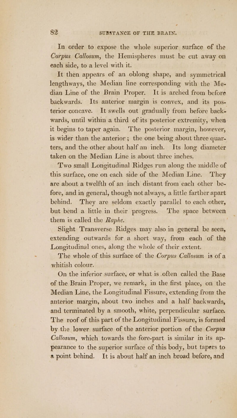 In order to expose the whole superior surface of the Corpus Callosum, the Hemispheres must be cut away on each side, to a level with it. It then appears of an oblong shape, and symmetrical lengthways, the Median line corresponding with the Me- dian Line of the Brain Proper. It is arched from before backwards. Its anterior margin is convex, and its pos- terior concave. It swells out gradually from before back- wards, until within a third of its posterior extremity, when it begins to taper again. ‘The posterior margin, however, is wider than the anterior ; the one being about three quar- ters, and the other about half an inch. Its long diameter taken on the Median Line is about three inches. Two small Longitudinal Ridges run along the middle of this surface, one on each side of the Median Line. They are about a twelfth of an inch distant from each other be- fore, and in general, though not always, a little farther apart behind. They are seldom exactly parallel to each other, but bend a little in their progress. The space between them is called the Raphe. Slight Transverse Ridges may also in general be seen, extending outwards for a short way, from each of the Longitudinal ones, along the whole of their extent. The whole of this surface of the Corpus Callosum is of a whitish colour. On the inferior surface, or what is .often called the Base of the Brain Proper, we remark, in the first place, on the Median Line, the Longitudinal Fissure, extending from the anterior margin, about two inches and a half backwards, and terminated by a smooth, white, perpendicular surface. The roof of this part of the Longitudinal Fissure, is formed by the lower surface of the anterior portion of the Corpus Callosum, which towards the fore-part is similar in its ap- pearance to the superior surface of this body, but tapers to a point behind. It is about half an inch broad before, and