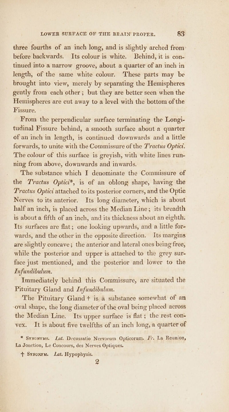 three fourths of an inch long, and is slightly arched from: before backwards. Its colour is white. Behind, it is con- tinued into a narrow groove, about a quarter of an inch in length, of the same white colour. These parts may be brought into view, merely by separating the Hemispheres gently from each other; but they are better seen when the Hemispheres are cut away to a level with the bottom of the Fissure. From the perpendicular surface terminating the Longi- tudinal Fissure behind, a smooth surface about a quarter of an inch in length, is continued downwards and a little forwards, to unite with the Commissure of the T'ractus Optict. The colour of this surface is greyish, with white lines run- ning from above, downwards and inwards. The substance which I denominate the Commissure of the T'ractus Optici*, is of an oblong shape, having the Tractus Optici attached to its posterior corners, and the Optic Nerves to its anterior. Its long diameter, which is about half an inch, is placed across the Median Line; its breadth is about a fifth of an inch, and its thickness about an eighth. Its surfaces are flat; one looking upwards, and a little for- wards, and the other in the opposite direction. Its margins are slightly concave; the anterior and lateral ones being free, while the posterior and upper is attached to the grey sur- face just mentioned, and the posterior and lower to the Infundibulum. Immediately behind this Commissure, are situated the Pituitary Gland and Infundibulum. The Pituitary Gland + is. a substance somewhat of an oval shape, the long diameter of the oval being placed across the Median Line. Its upper surface is flat ; the rest con~ vex. It is about five twelfths of an inch long, a quarter of * Synonyms. Lat. Decussatio Nervorum Opticorum. Jr. La Reunion, La Jonction, Le Concours, des Nerves Optiques. + Synonym. Lat. Hypophysis. 2