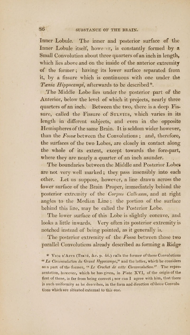 Inner Lobule. The inner and posterior surface of the Inner Lobule itself, however, is constantly formed by a Small Convolution about three quarters of an inch in length, which lies above and on the inside of the anterior extremity of the former; having its lower surface separated from it, by a fissure which is contmuous with one under the Tania Hippocampt, afterwards to be described. ‘The Middle Lobe lies under the posterior part of the Anterior, below the level of which it projects, nearly three quarters of an inch. Between the two, there isa deep Fis- sure, called the Fissure of Sytvius, which varies in its length in different subjects, and even in the opposite Hemispheres of the same Brain. It is seldom wider however, than the Fosse between the Convolutions ; and, therefore, the surfaces of the two Lobes, are closely in contact along the whole of its extent, except towards the fore-part, where they are nearly a quarter of an inch asunder. The boundaries between the Middle and Posterior Lobes are not very well marked; they pass insensibly mto each other. et us suppose, however, a line drawn across the lower surface of the Brain Proper, immediately behind the posterior extremity of the Corpus Callosum, and at right angles to the Median Line; the portion of the surface behind this line, may be called the Posterior Lobe. The lower surface of this Lobe is slightly concave, and looks a little mwards. Very often its posterior extremity is notched instead of being pointed, as it generally is. The posterior extremity of the Fossa between those two parallel Convolutions already described as forming a Ridge ¥ Vice v’Azyr (Traité, &amp;c. p. 46.) calls the former of these Convolutions « Ta Circonvolution du Grand Hypocampe,” and the latter, which he considers asa part of the former, ‘* Le Crochet de cette Circonvelution.”” The repre- sentation, however, which he has given, in Plate XVI, of the origin of the first of these, is far from being correct ; nor can I agree with him, that there is such uniformity as he describes, in the form and direction of those Conyolu tions which are sitirated external to this one.