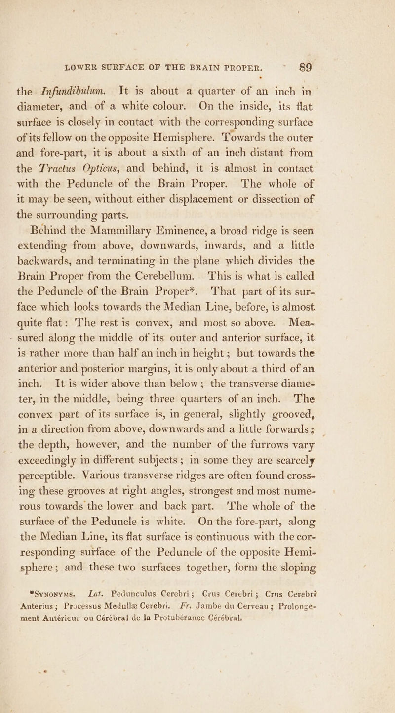 the Infundibulum. It is about a quarter of an inch in— diameter, and of a white colour. On the inside, its flat surface is closely in contact with the corresponding surface of its fellow on the opposite Hemisphere. Towards the outer and fore-part, it is about a sixth of an inch distant from the Tractus Opticus, and behind, it is almost in contact with the Peduncle of the Brain Proper. The whole of it may be seen, without either displacement or dissection of the surrounding parts. Behind the Mammillary Eminence, a broad ridge is seen extending from above, downwards, inwards, and a little backwards, and terminating in the plane which divides the Brain Proper from the Cerebellum. ‘This is what is called the Peduncle of the Brain Proper*. That part of its sur- face which looks towards the Median Line, before, is almost quite flat: The rest is convex, and most so above. Mea- - sured along the middle of its outer and anterior surface, it is rather more than half an inch in height ; but towards the anterior and posterior margins, it is only about a third of an inch. It is wider above than below; the transverse diame- ter, in the middle, bemg three quarters of an inch. The convex part of its surface is, in general, slightly grooved, in a direction from above, downwards and a little forwards; the depth, however, and the number of the furrows vary | exceedingly in different subjects ; in some they are scarcely perceptible. Various transverse ridges are often found cross- ing these grooves at right angles, strongest and most nume- rous towards the lower and back part. ‘The whole of the surface of the Peduncle is white. On the fore-part, along the Median Line, its flat surface is continuous with the cor- responding surface of the Peduncle of the opposite Hemi- sphere; and these two surfaces together, form the sloping “Synonyms. Lat. Pedunculus Cerebri; Crus Cerebri; Crus Cerebri Anterius; Processus Medulle Cerebri. Fr. Jambe du Cerveau; Prolonge= ment Antéricur ou Cérébral de la Protubérance Cérébral.