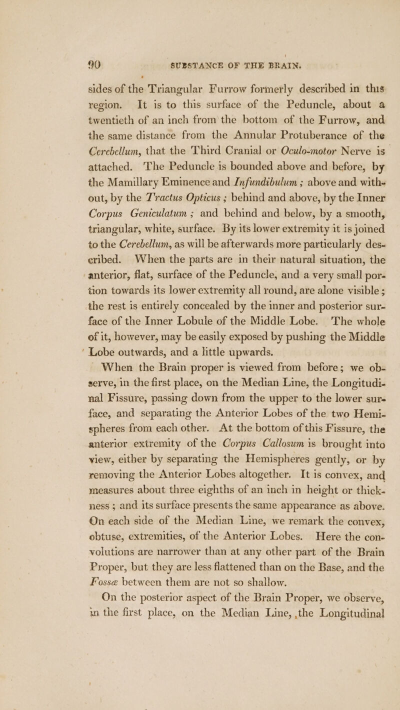 > sides of the Triangular Furrow formerly described in this region. It is to this surface of the Peduncle, about a twentieth of an inch from the bottom of the Furrow, and the same distance from the Annular Protuberance of the Cerebellum, that the Third Cranial or Oculo-motor Nerve is” attached. ‘The Peduncle is bounded above and before, by the Mamillary Eminence and Infundibulum ; above and with- out, by the J'ractus Opticus ; behind and above, by the Inner Corpus Geniculatum ; and behind and below, by a smooth, triangular, white, surface. By its lower extremity it is jomed to the Cerebellum, as will be afterwards more particularly des- eribed. When the parts are in their natural situation, the tion towards its lower extremity all round, are alone visible ; the rest is entirely concealed by the inner and posterior sur- face of the Inner Lobule of the Middle Lobe. The whole of it, however, may be easily exposed by pushing the Middle Lobe outwards, and a little upwards. When the Brain proper is viewed from before; we ob- serve, in the first place, on the Median Line, the Longitudi- nal Fissure, passing down from the upper to the lower sur- face, and separating the Anterior Lobes of the two Hemi- spheres from each other. At the bottom of this Fissure, the anterior extremity of the Corpus Callosum is brought into view, either by separating the Hemispheres gently, or by removing the Anterior Lobes altogether. It is convex, and measures about three eighths of an inch in height or thick- ness ; and its surface presents the same appearance as above. On each side of the Median Line, we remark the convex, obtuse, extremities, of the Anterior Lobes. Here the con- volutions are narrower than at any other part of the Brain Proper, but they are less flattened than on the Base, and the Fosse between them are not so shallow. On the posterior aspect of the Brain Proper, we observe, xn the first place, on the Median Line, ,the Longitudinal