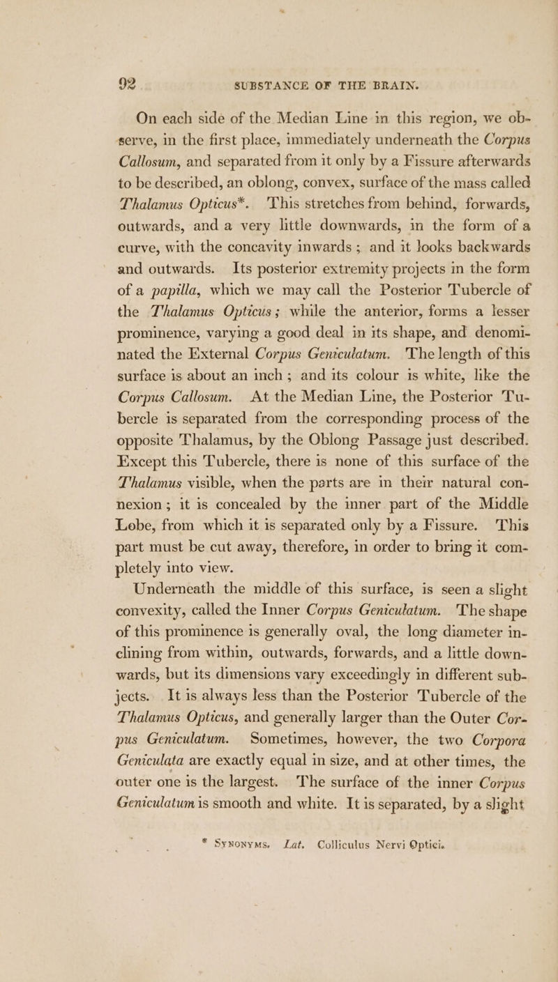 On each side of the Median Line in this region, we ob- serve, in the first place, immediately underneath the Corpus Callosum, and separated from it only by a Fissure afterwards to be described, an oblong, convex, surface of the mass called Thalamus Opticus*. 'This stretches from behind, forwards, outwards, and a very little downwards, in the form of a curve, with the concavity inwards ; and it looks backwards and outwards. Its posterior extremity projects in the form of a papilla, which we may call the Posterior Tubercle of the Thalamus Opticus; while the anterior, forms a lesser prominence, varying a good deal in its shape, and denomi- nated the External Corpus Geniculatum. 'The length of this surface is about an inch; and its colour is white, like the Corpus Callosum. At the Median Line, the Posterior Tu- bercle is separated from the corresponding process of the opposite Thalamus, by the Obiong Passage just described. Except this Tubercle, there is none of this surface of the Thalamus visible, when the parts are in their natural con- nexion ; it is concealed by the mner part of the Middle Lobe, from which it is separated only by a Fissure. This part must be cut away, therefore, in order to bring it com- pletely into view. Underneath the middle of this surface, is seen a slight convexity, called the Inner Corpus Geniculatum. The shape of this prominence is generally oval, the long diameter in- clining from within, outwards, forwards, and a little down- wards, but its dimensions vary exceedingly in different sub- jects. It is always less than the Posterior Tubercle of the Thalamus Opticus, and generally larger than the Outer Cor- pus Geniculatum. Sometimes, however, the two Corpora Geniculata are exactly equal in size, and at other times, the outer one is the largest. The surface of the inner Corpus Geniculatum is smooth and white. It is separated, by a slight * Synonyms. Lat. Colliculus Nervi Optici.