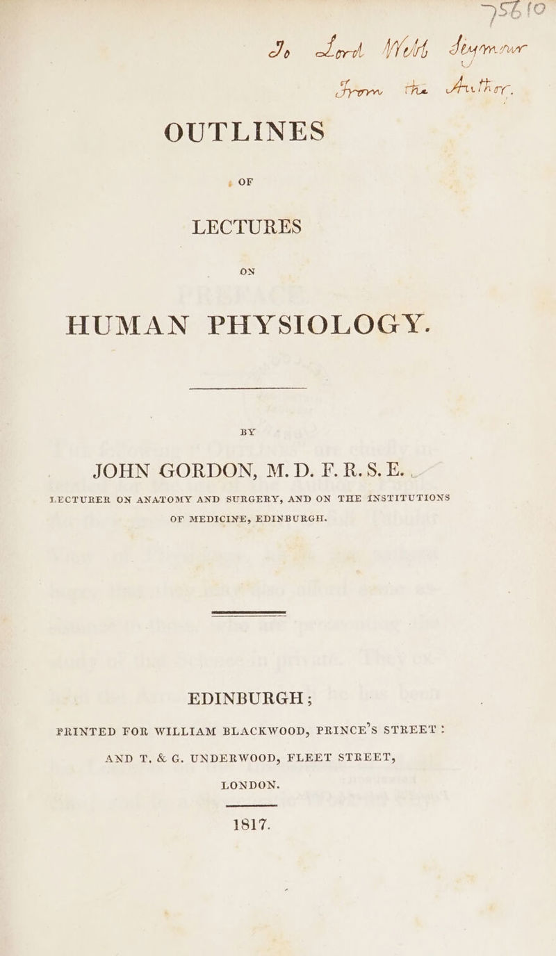 56 [0 J sea) Welt Seu a a Fron “2 ae OUTLINES » OF LECTURES ON HUMAN PHYSIOLOGY. BY JOHN GORDON, M.D. F. B.S. E. , LECTURER ON ANATOMY AND SURGERY, AND ON THE INSTITUTIONS OF MEDICINE, EDINBURGH. EDINBURGH ; PRINTED FOR WILLIAM BLACKWOOD, PRINCE’S STREET ° AND T, &amp; G. UNDERWOOD, FLEET STREET, LONDON. 1Si7.