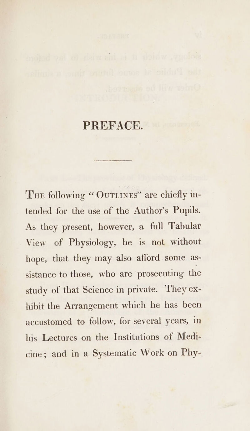 PREFACE. Tue following “ OuTLINEs” are chiefly in- tended for the use of the Author’s Pupils. As they present, however, a full ‘Tabular View of Physiology, he is not without hope, that they may also afford some as- sistance to those, who are prosecuting Ane study of that Science in private. ‘They ex- hibit the Arrangement which he has been accustomed to follow, for several years, in his Lectures on the Institutions of Medi- cine; and in a Systematic Work on Phy-