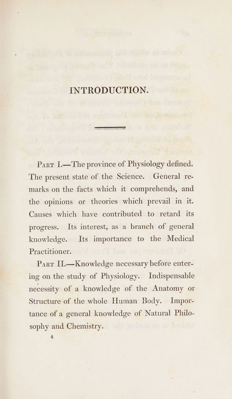 INTRODUCTION. | Part I.—The province of Physiology defined. The present state of the Science. General re- marks on the facts which it comprehends, and the opinions or theories which prevail in it. Causes which have contributed to retard its progress. Its interest, as a branch of general knowledge. Its importance to the Medical Practitioner. | Part II.—Knowledge necessary before enter- ing on the study of Physiology. Indispensable necessity of a knowledge of the Anatomy or Structure of the whole Human Body. Impor- tance of a general knowledge of Natural Philo- sophy and Chemistry. A