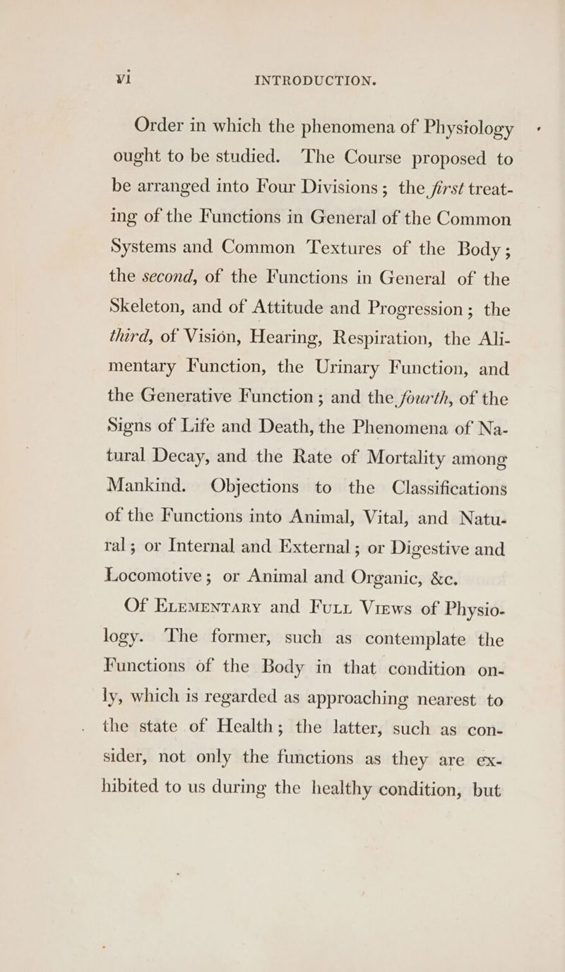 Order in which the phenomena of Physiology ought to be studied. The Course proposed to be arranged into Four Divisions ; the first treat- ing of the Functions in General of the Common Systems and Common Textures of the Body; the second, of the Functions in General of the Skeleton, and of Attitude and Progression; the third, of Vision, Hearing, Respiration, the Ali- mentary Function, the Urinary Function, and the Generative Function ; and the fourth, of the Signs of Life and Death, the Phenomena of Na- tural Decay, and the Rate of Mortality among Mankind. Objections to the Classifications of the Functions into Animal, Vital, and Natu- ral; or Internal and External; or Digestive and Locomotive ; or Animal and Organic, &amp;c. Of ELementary and Furr Views of Physio- logy. The former, such as contemplate the Functions of the Body in that condition on- ly, which is regarded as approaching nearest to the state of Health; the latter, such as con- sider, not only the functions as they are ex- hibited to us during the healthy condition, but