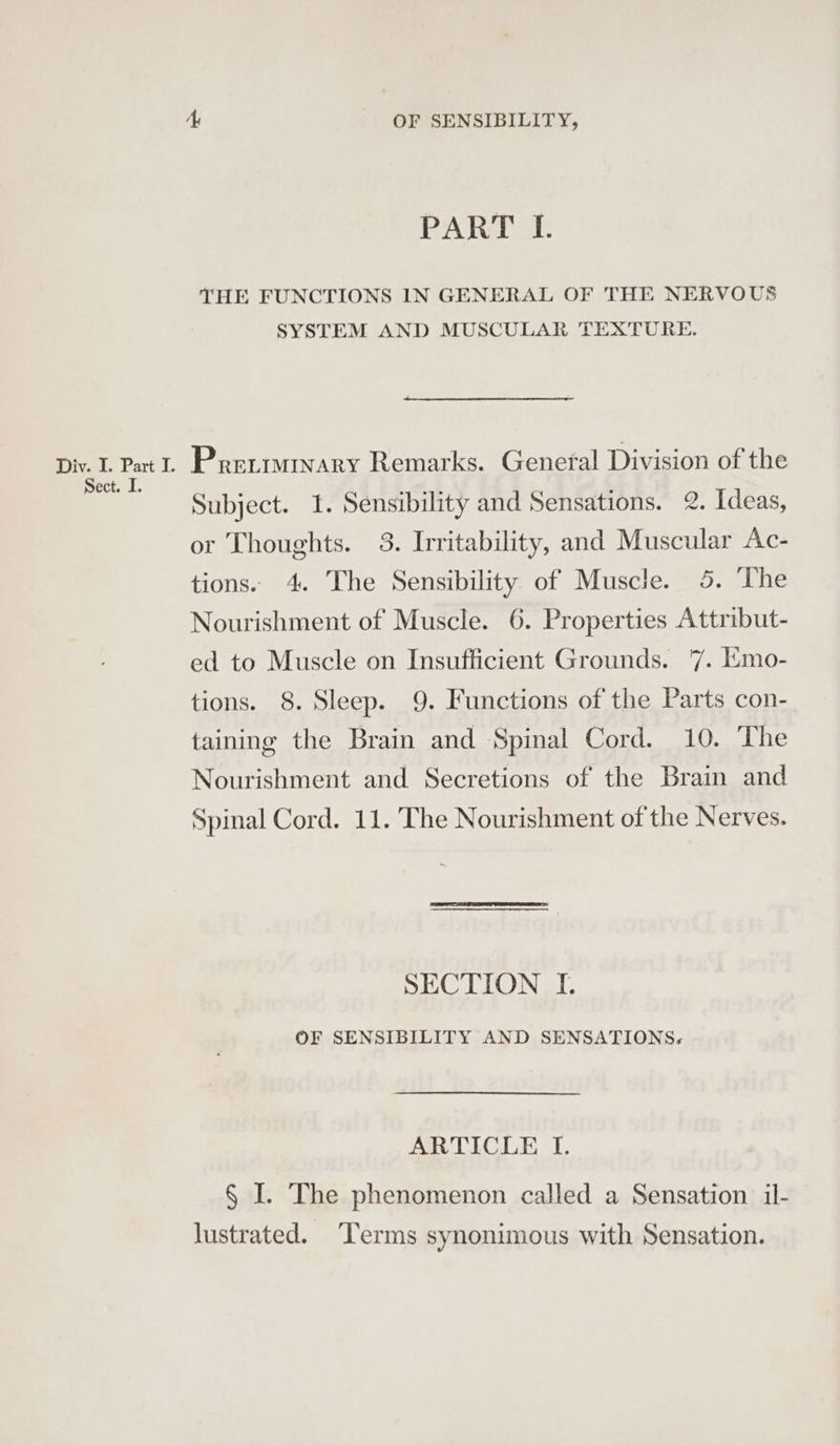 PART IL. THE FUNCTIONS IN GENERAL OF THE NERVOUS SYSTEM AND MUSCULAR TEXTURE. Sect. I. Subject. I. Sensibility and Sensations. 2. Ideas, or Thoughts. 3. Irritability, and Muscular Ac- tions. 4. The Sensibility of Muscle. 5. ‘The Nourishment of Muscle. 6. Properties Attribut- ed to Muscle on Insufficient Grounds. 7. Emo- tions. 8. Sleep. 9. Functions of the Parts con- taining the Brain and Spinal Cord. 10. The Nourishment and Secretions of the Brain and Spinal Cord. 11. The Nourishment of the Nerves. SECTION I. OF SENSIBILITY AND SENSATIONS. ARTICLE I. § I. The phenomenon called a Sensation il- lustrated. ‘Terms synonimous with Sensation.