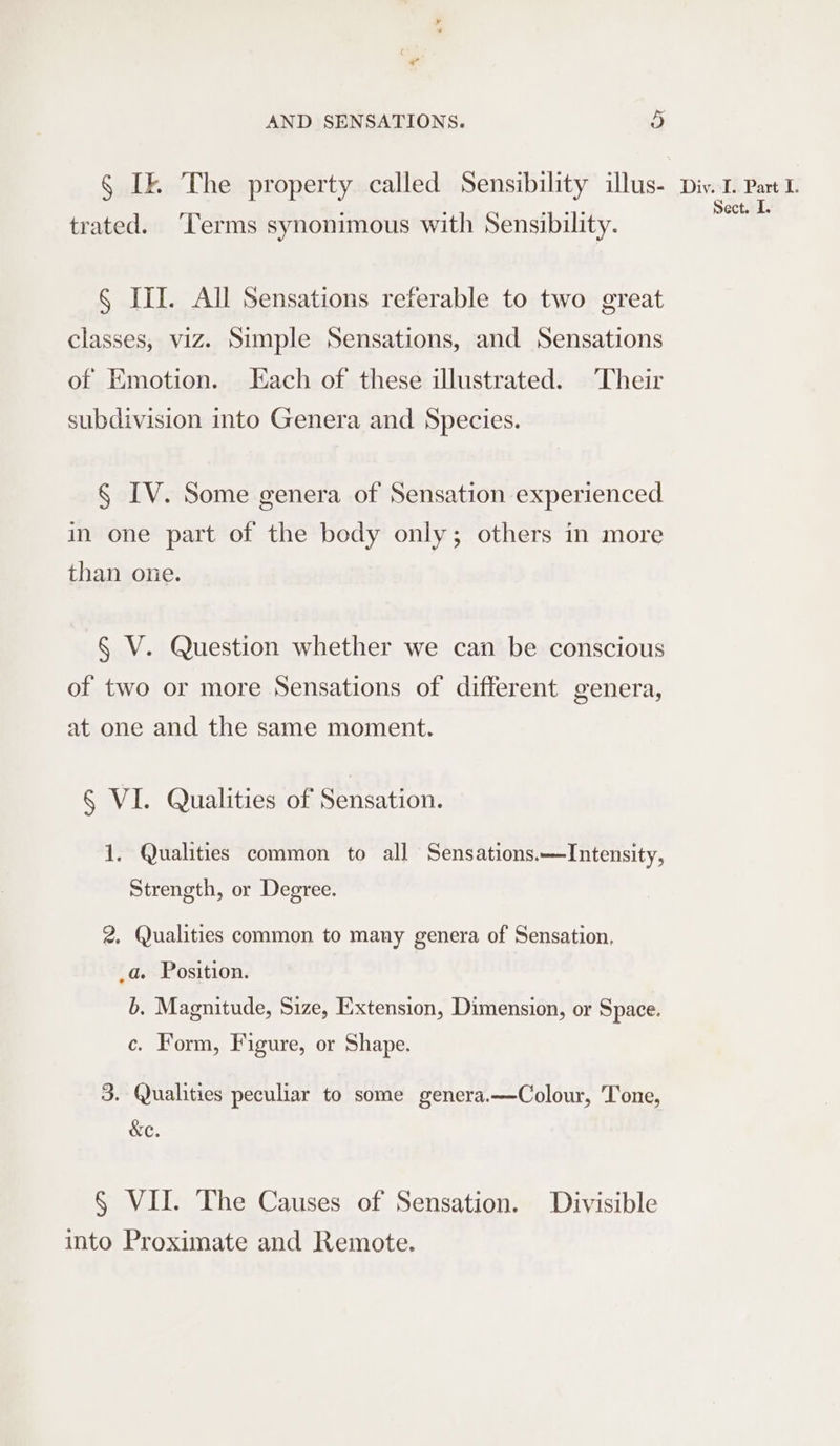 § Ik The property called Sensibility illus- trated. ‘Terms synonimous with Sensibility. § III. All Sensations referable to two great classes, viz. Simple Sensations, and Sensations of Emotion. Each of these illustrated. Their subdivision into Genera and Species. § IV. Some genera of Sensation experienced in one part of the body only; others in more than one. § V. Question whether we can be conscious of two or more Sensations of different genera, at one and the same moment. § VI. Qualities of Sensation. 1, Qualities common to all Sensations.—Intensity, Strength, or Degree. 2. Qualities common to many genera of Sensation, _a. Position. b. Magnitude, Size, Extension, Dimension, or Space. c. Form, Figure, or Shape. 3. Qualities peculiar to some genera.—Colour, Tone, &amp;c. § VII. The Causes of Sensation. Divisible into Proximate and Remote. Divisl.. Part-I. Sect. I.