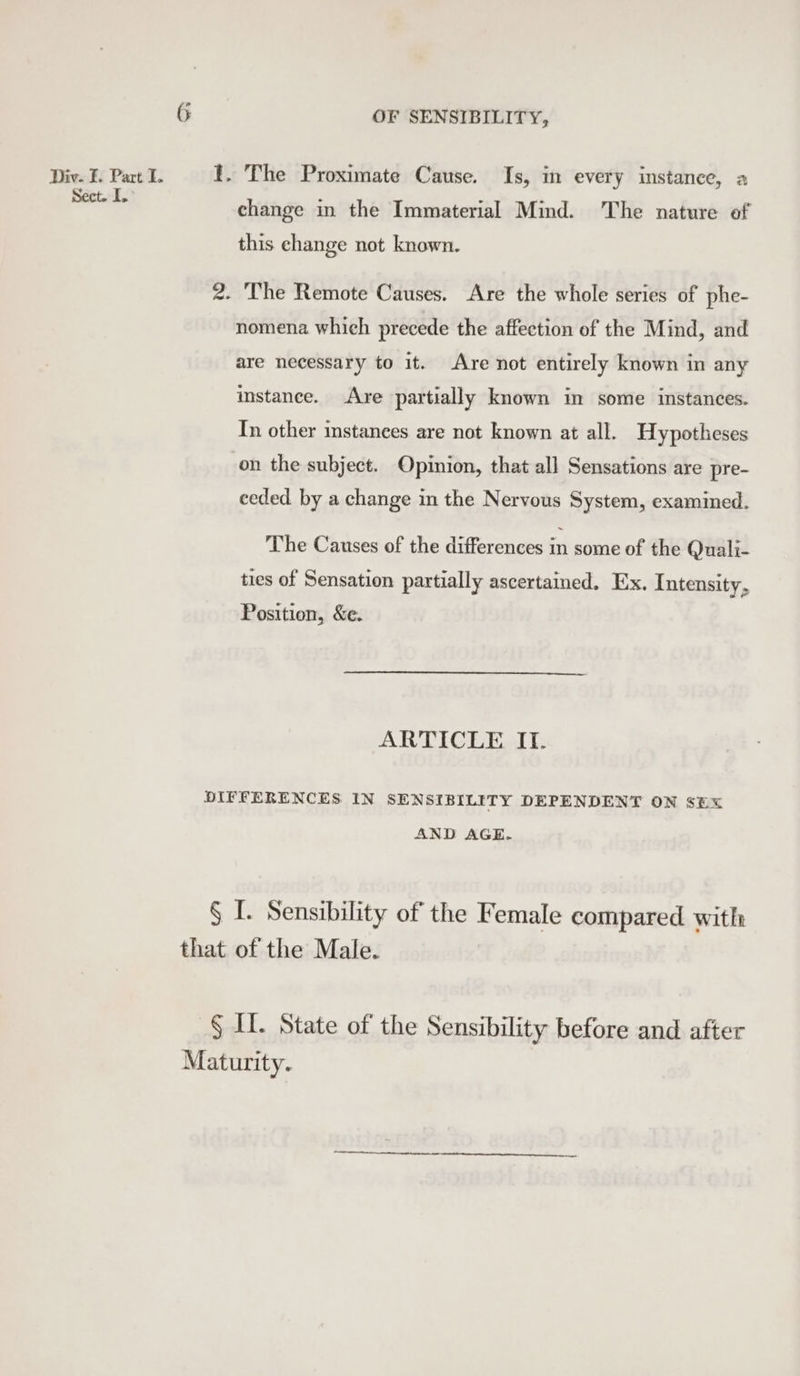Div. F. Part I. Sect. I, OF SENSIBILITY, change in the Immaterial Mind. The nature of this change not known. nomena which precede the affection of the Mind, and are necessary to it. Are not entirely known in any mstanee. Are partially known in some instances. In other instances are not known at all. Hypotheses on the subject. Opinion, that all Sensations are pre- eeded by a change in the Nervous System, examined. The Causes of the differences in some of the Quali- ties of Sensation partially ascertained. Ex. Intensity, Position, &amp;e. ARTICLE IT. AND AGE.