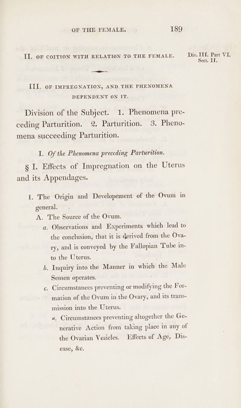 Il. oF COITION WITH RELATION TO THE FEMALE. Div. III. Part VI. Sect. LI. Ill. oF IMPREGNATION, AND. THE PHENOMENA DEPENDENT ON IT. Division of the Subject. 1. Phenomena pre- ceding Parturition. 2. Parturition. 3. Pheno- mena succeeding Parturition. I. Of the Phenomena preceding Parturition. g I. Effects of Impregnation on the Uterus and its Appendages. 1. The Origin and Developement of the Ovum in general. A. The Source of the Ovum. a. Observations and Experiments which lead to the conclusion, that it is derived from the Ova- ry, and is conveyed by the Fallopian Tube in- to the Uterus. b. Inquiry into the Manner in which the Male Semen operates. c. Circumstances preventing or modifying the For- mation of the Ovum in the Ovary, and its trans- mission into the Uterus. «, Circumstances preventing altogether the Ge- nerative Action from taking place in any of the Ovarian Vesicles. Effects of Age, Dis- ease, &amp;c.