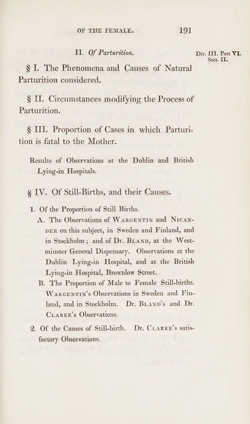 II. Of Parturition. § I. The Phenomena and Causes of Natural Parturition considered. Parturition. § III. Proportion of Cases in which Parturi- tion is fatal to the Mother. Results of Observations at the Dublin and British Lying-in Hospitals. g IV. Of Still-Births, and their Causes. 1. Of the Proportion of Still Births. A. The Observations of WarGENTIN and Nican- DER on this subject, in Sweden and Finland, and in Stockholm ; and of Dr. BLanp, at the West- minster General Dispensary. Observations at the Dublin Lying-in Hospital, and at the British Lying-in Hospital, Brownlow Street. B. The Proportion of Male to Female Still-births. W arGENTIN’s Observations in Sweden and Fin- land, and in Stockholm. Dr. Bianp’s and Dr. CLARKE’s Observations. 2. Of the Causes of Still-birth. Dr. Cuarxe’s satis- factory Observations. Diy. [1I. Part VL. Sect. Il.