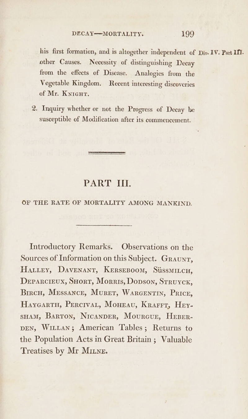 his first formation, and is altogether independent of Div. 1V. Part IIT. other Causes. Necessity of distinguishing Decay from the effects of Disease. Analogies from the Vegetable Kingdom. Recent interesting discoveries of Mr. Knieut. 2. Inquiry whether or not the Progress of Decay be susceptible of Modification after its commencement. jroaecdh Jb OF THE RATE OF MORTALITY AMONG MANKIND. Introductory Remarks. Observations on the Sources of Information on this Subject. Graunrt, Hauiey, Davenant, KersEBoom, SiissMILcu, Deparcieux, SHorT, Morris, Dopson, Struyck, Bircu, Merssancre, Murer, Warcentin, Price, Hayeartu, PerctvaLt, Moneau, Krarrr, Hey- sHAM, Barton, Nicanper, Mourcur, Hrser- DEN, WitLtaAn; American Tables; Returns to the Population Acts in Great Britain ; Valuable Treatises by Mr Mine.