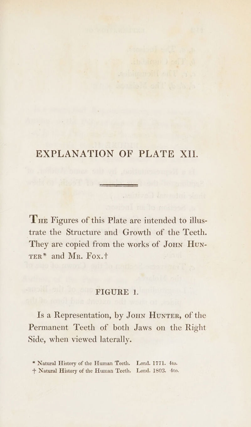 EXPLANATION OF PLATE XII. ‘Tur Figures of this Plate are intended to illus- trate the Structure and Growth of the Teeth. They are copied from the works of Joun Hun- TER* and Mr. Fox.t FIGURE 1. Is a Representation, by Joun Hunter, of the Permanent Teeth of both Jaws on the Right Side, when viewed laterally. * Natural History of the Human Teeth. Lond. 1771. 4to. ++ Natural History of the Human Teeth. Lond. 1803. 4to.