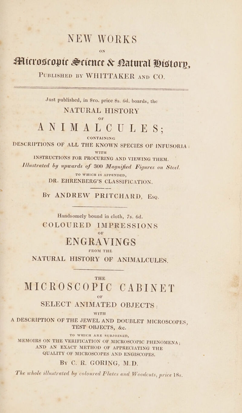 NEW WORKS ON SHitcroscopte Science &amp; Patural Historp, PUBLISHED BY WHITTAKER anp CO. Just published, in 8vo. price 8s. 6d. boards, the NATURAL HISTORY ne Ne Lava Ce Ube hes - CONTAINING DESCRIPTIONS OF ALL THE KNOWN SPECIES OF INFUSORIA : WITH INSTRUCTIONS FOR PROCURING AND VIEWING THEM. Illustrated by upwards of 300 Magnified Figures on Steel. TO WHICH IS APPENDED, DR. EHRENBERG’S CLASSIFICATION. eee By ANDREW PRITCHARD, Ese. Handsomely bound in cloth, 7s. 6d. COLOURED IMPRESSIONS ENGRAVINGS FROM THE NATURAL HISTORY OF ANIMALCULES. THE MICROSCOPIC CABINET SELECT ANIMATED OBJECTS. WITH A DESCRIPTION OF THE JEWEL AND DOUBLET MICROSCOPES, TEST OBJECTS, &amp;c. TO WHICH ARE SUBJOINED, MEMOIRS ON THE VERIFICATION OF MICROSCOPIC PHENOMENA ; AND AN EXACT METHOD OF APPRECIATING THE QUALITY OF MICROSCOPES AND ENGISCOPES. By C. R. GORING, M.D. The whole illustrated by coloured Plates and Woodcuts, price 18s.