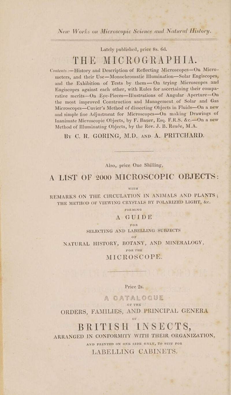 New Works on Microscopic Science and Natural Mstory. Lately published, price 8s. 6d. THE MICROGRAPHIA. Contents :—History and Description of Reflecting Microscopes—On Micro- meters, and their Use—Monochromatic Illumination—Solar Engiscopes, and the Exhibition of Tests by them—On trying Microscopes and Engiscopes against each other, with Rules for ascertaining their compa- rative merits—On Eye-Pieces—lIllustrations of Angular Aperture—On the most improved Construction and Management of Solar and Gas Microscopes—Cuvier’s Method of dissecting Objects in Fluids—On a new and simple fine Adjustment for Microscopes—On making Drawings of Inanimate Microscopic Objects, by F. Bauer, Esq. F.R.S. &amp;c.—On a new Method of Illuminating Objects, by the Rev. J. B. Reade, M.A. By C. R. GORING, M.D. ano A. PRITCHARD. Also, price One Shilling, A LIST OF 2000 MICROSCOPIC OBJECTS: WITH REMARKS ON THE CIRCULATION IN ANIMALS AND PLANTS ; THE METHOD OF VIEWING CRYSTALS BY POLARIZED LIGHT, &amp;c. FORMING A GUIDE FOR SELECTING AND LABELLING SUBJECTS OF NATURAL HISTORY, BOTANY, AND MINERALOGY, FOR THE MICROSCOPE. Price 2s. A CATALOGUE OF THE ORDERS, FAMILIES, AND PRINCIPAL GENERA or BRITISH INSECTS, ARRANGED IN CONFORMITY WITH THEIR ORGANIZATION, AND PRINTED ON ONE SIDE ONLY, TO SUIT FOR LABELLING CABINETS.