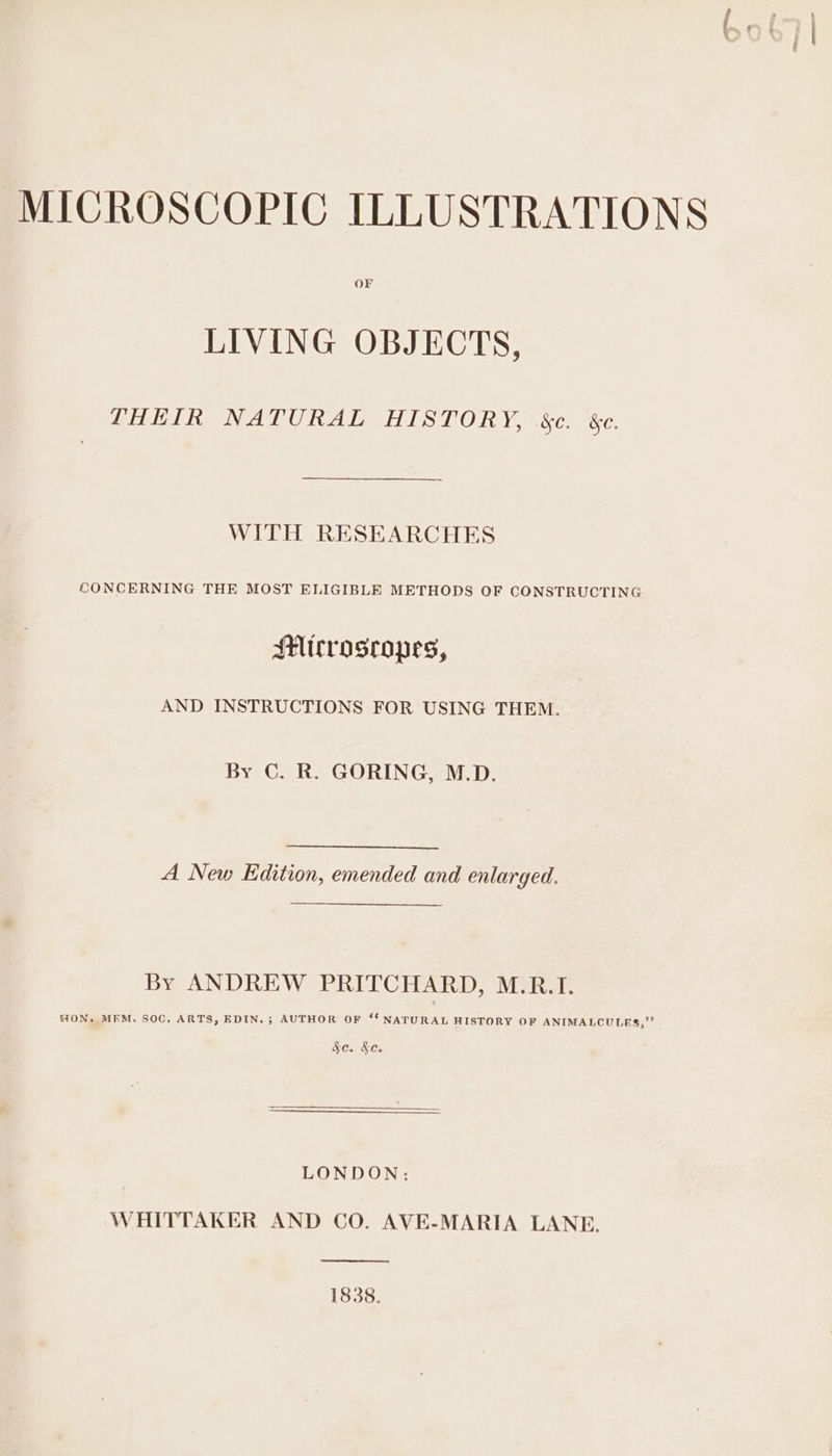 OF LIVING OBJECTS, PHEIR NATURAL HISTORY, &amp;e. &amp;e. WITH RESEARCHES CONCERNING THE MOST ELIGIBLE METHODS OF CONSTRUCTING SHicrosropes, AND INSTRUCTIONS FOR USING THEM. By C. R. GORING, M.D. A New Edition, emended and enlarged. By ANDREW PRITCHARD, M.R.I. “ON. MFM. SOC, ARTS, EDIN. ; AUTHOR OF “‘ NATURAL HISTORY OF ANIMALCULES,” Leer LONDON: WHITTAKER AND CO. AVE-MARIA LANE, 1838.