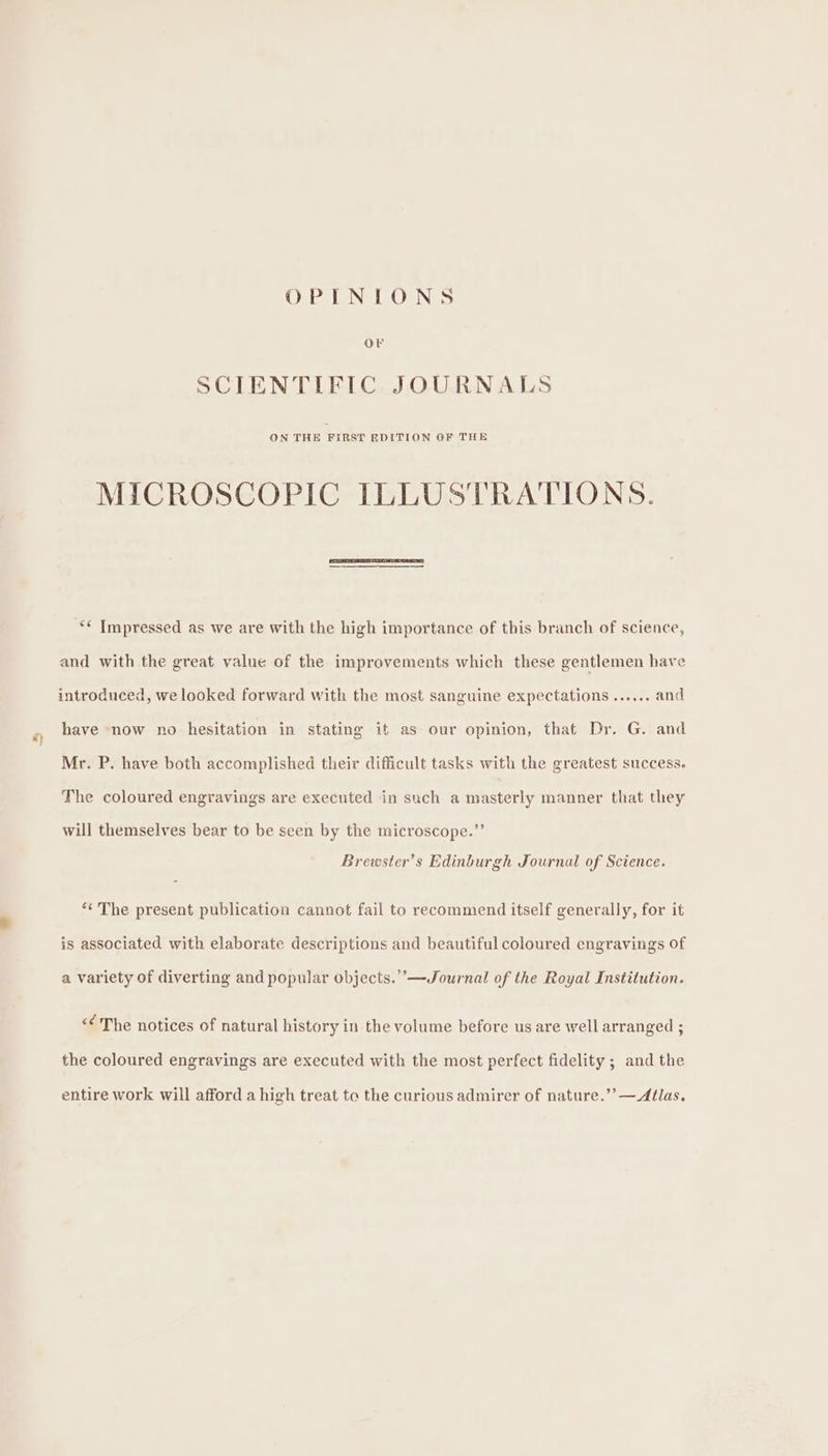 OPINIONS OF SCIENTIFIC JOURNALS ON THE FIRST EDITION GF THE MICROSCOPIC ILLUSTRATIONS. ** Impressed as we are with the high importance of this branch of science, and with the great value of the improvements which these gentlemen have introduced, we looked forward with the most sanguine expectations ...... and have now no hesitation in stating it as our opinion, that Dr. G. and Mr. P. have both accomplished their difficult tasks with the greatest success. The coloured engravings are executed in such a masterly manner that they will themselves bear to be seen by the microscope.”’ Brewster’s Edinburgh Journal of Science. “¢' The present publication cannot fail to recommend itself generally, for it is associated with elaborate descriptions and beautiful coloured engravings of a variety of diverting and popular objects.’’—Journal of the Royal Institution. &lt;The notices of natural history in the volume before us are well arranged ; the coloured engravings are executed with the most perfect fidelity ; and the entire work will afford a high treat to the curious admirer of nature.’’—Atlas.