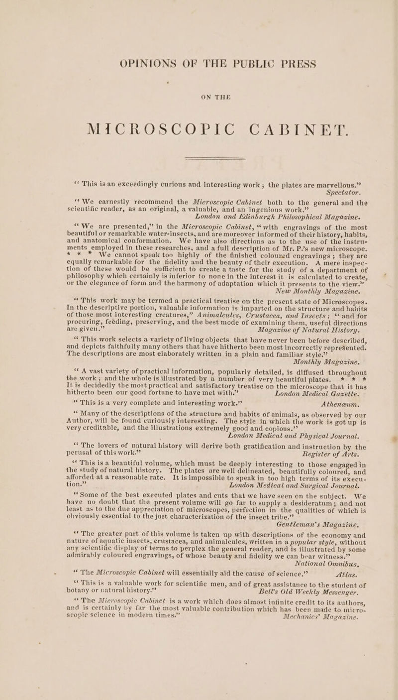 OPINIONS OF THE PUBLIC PRESS ON THE MICROSCOPIC CABINET. “‘ This is an exceedingly curious and interesting work; the plates are marvellous.” Spectator. ‘We earnestly recommend the Microscopic Cabinet both to the general and the scientific reader, as an original, a valuable, and an ingenious work.” London and Edinburgh Philosophical Magazine. “We are presented,” in the Microscopic Cabinet, “with engravings of the most beautiful or remarkable water-insects, and are moreover informed of their history, habits, and anatomical conformation. We have also directions as to the use of the instru- ments employed in these researches, and a full description of Mr. P.’s new microscope. * * * We cannot speak too highly of the finished coloured engravings ; they are equally remarkable for the tidelity aud the beauty of their execution. A mere inspec- tion of these would be sufficient to create a taste for the study of a department of philosophy which certainly is inferior to none in the interest it is calculated to create, or the elegance of form and the harmony of adaptation which it presents to the view.” New Monthly Magazine. ““This work may be termed a practical treatise on the present state of Microscopes. In the descriptive portion, valuable information is imparted on the structure and habits of those most interesting creatures,” Animalcules, Crustacea, und Insects; ** and for procuring, feeding, preserving, and the best mode of examining them, useful directions are piven.” Magazine of Natural History. “* This work selects a variety of living objects that have never been before described, and depicts faithfully many others that have hitherto been most incorrectly represented. The descriptions are most elaborately written in a plain and familiar style.” Monthly Magazine. ** A vast variety of practical information, popularly detailed, is diffused throughout the work ; and the whole is illustrated by a number of very beautiful plates. * * * It is decidedly the most practical and satisfactory treatise on the microscope that it has hitherto been our good fortune to have met with.” London Medical Gazette. “ This is a very complete and interesting work.” Atheneum. ““ Many of the descriptions of the structure and habits of animals, as observed by our Author, will be found curiously interesting. The style in which the work is got up is very creditable, and the illustrations extremely good and copious.’’ London Medical and Physical Journal. “* The lovers of natural history will derive both gratification and instruction by the perusal of this work.” Register of Arts. “* This is a beautiful volume, which must be deeply interesting to those engaged in the study of natural history. The plates are well delineated, beautifully coloured, and afforded at a reasonable rate. It isimpossible to speak in too high terms of its execu- tion.” London Medical and Surgical Journal. “Some of the best executed plates and cuts that we have seen on the subject. We have no doubt that the present volume will go far to supply a desideratum; and not least as to the due appreciation of microscopes, perfection in the qualities of which is obviously essential to the just characterization of the insect tribe.” Gentleman's Magazine. **The greater part of this volume is taken up with descriptions of the economy and nature of aquatic insects, erustacea, and animalcules, written in a popular style, without any scientific display of terms to perplex the general reader, and is illustrated by some admirably coloured engravings, of whose beauty and fidelity we can bear witness.” National Omnibus, “The Microscopic Cabinet will essentially aid the cause of science.” Atlas. ‘** This is a valuable work for scientific men, and of great assistance to the student of botany or natural history.” Bel’s Old Weekly Messenger. “The Microscopic Cabinet is a work which does almost infinite credit to its authors, and is certainly by far the most valuable contribution which has been made to micro- scopic science in modern times.” Mechanics’ Magazine.