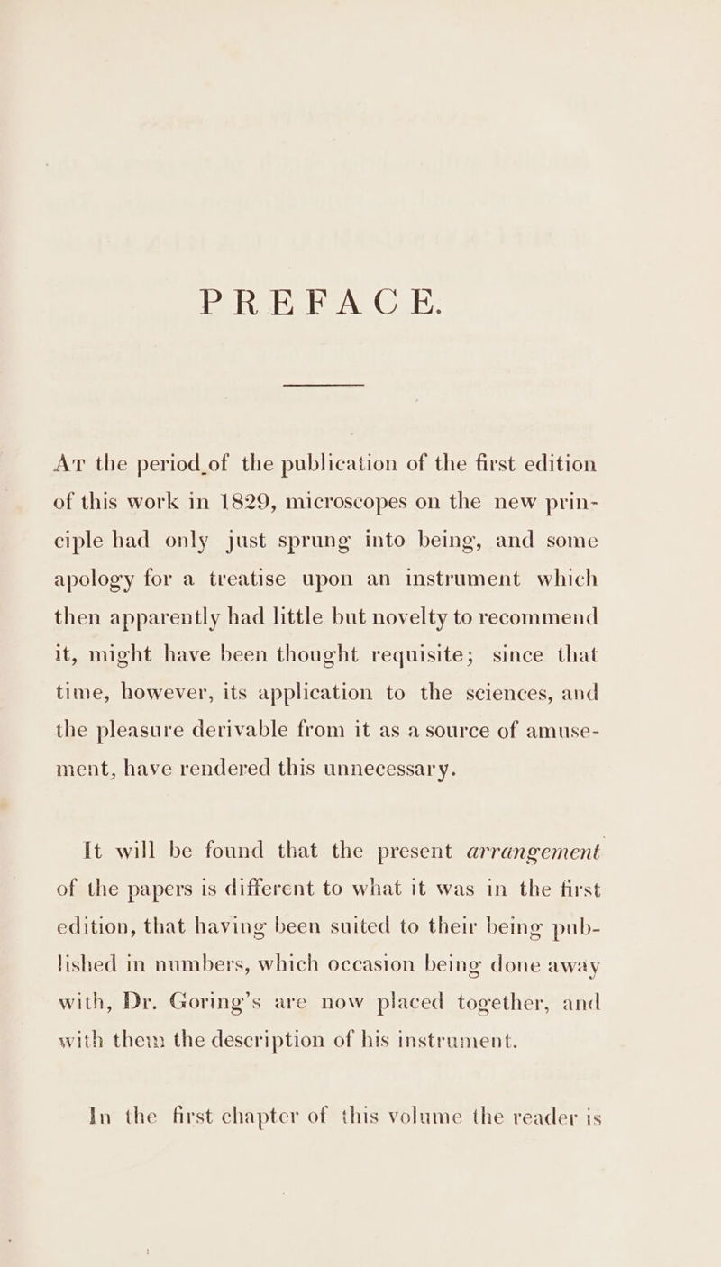 PREFACE. AT the period_of the publication of the first edition of this work in 1829, microscopes on the new prin- ciple had only just sprung into being, and some apology for a treatise upon an instrument which then apparently had little but novelty to recommend it, might have been thought requisite; since that time, however, its application to the sciences, and the pleasure derivable from it as a source of amuse- ment, have rendered this unnecessary. It will be found that the present arrangement of the papers is different to what it was in the first edition, that having been suited to their being pub- lished in numbers, which occasion being done away with, Dr. Goring’s are now placed together, and with ther the description of his instrument. In the first chapter of this volume the reader is