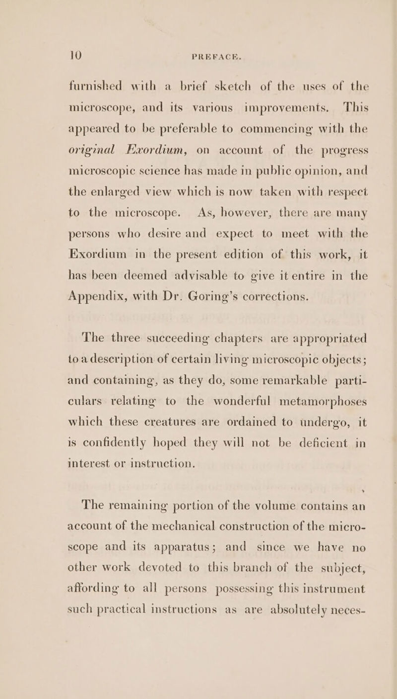 furnished with a brief sketch of the uses of the microscope, and its various improvements. This appeared to be preferable to commencing with the original FExordium, on account of the progress microscopic science has made in public opinion, and the enlarged view which is now taken with respect to the microscope. As, however, there are many persons who desire and expect to meet with the Exordium in the present edition of this work, it has been deemed advisable to give it entire in the Appendix, with Dr. Goring’s corrections. The three succeeding chapters are appropriated toa description of certain living microscopic objects ; and containing, as they do, some remarkable parti- culars relating to the wonderful metamorphoses which these creatures are ordained to undergo, it is confidently hoped they will not be deficient in interest or instruction. The remaining portion of the volume contains an account of the mechanical construction of the micro- scope and its apparatus; and since we have no other work devoted to this branch of the subject, affording to all persons possessing this instrument such practical instructions as are absolutely neces-