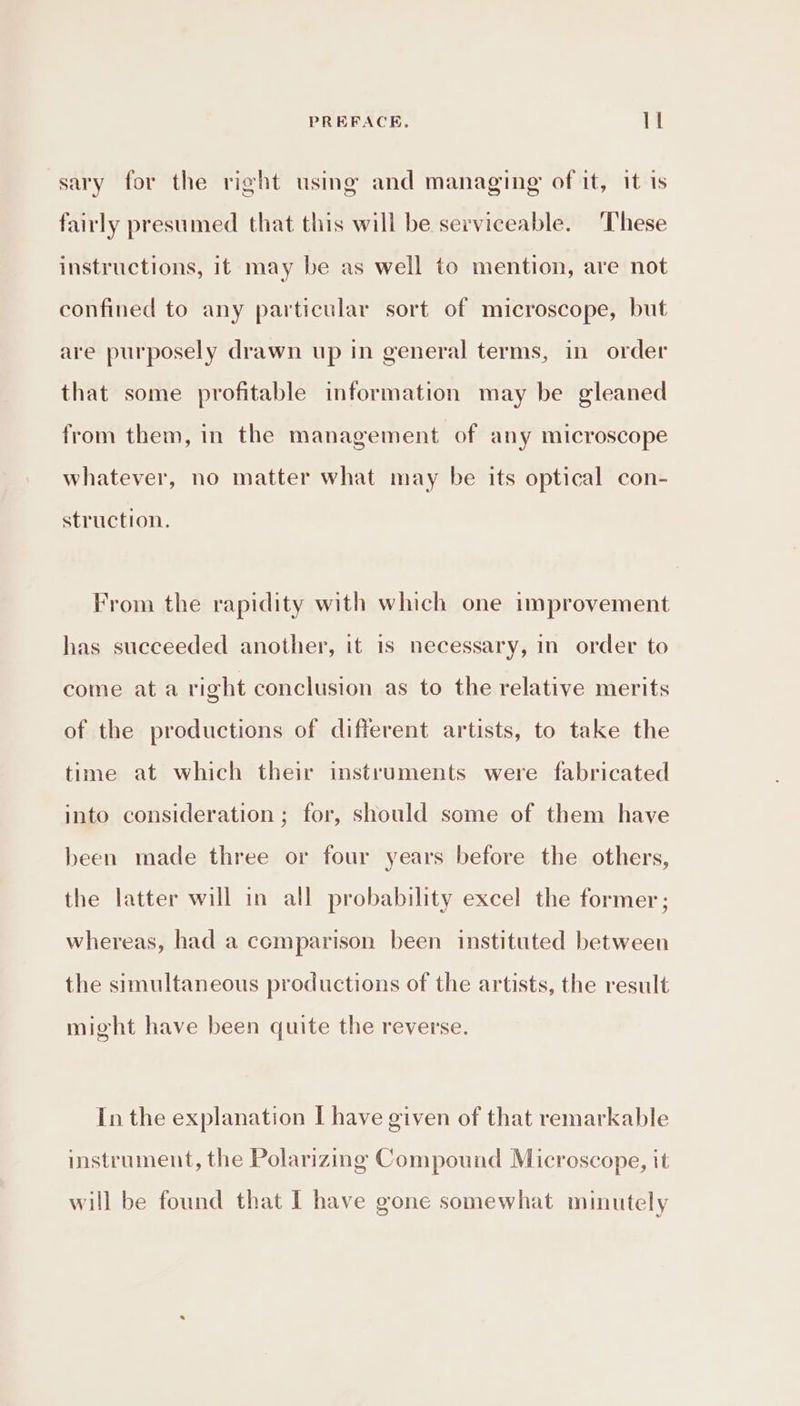 sary for the right using and managing of it, it 1s fairly presumed that this will be serviceable. These instructions, it may be as well to mention, are not confined to any particular sort of microscope, but are purposely drawn up in general terms, in order that some profitable information may be gleaned from them, in the management of any microscope whatever, no matter what may be its optical con- struction. From the rapidity with which one improvement has succeeded another, it 1s necessary, in order to come ata right conclusion as to the relative merits of the productions of different artists, to take the time at which their instruments were fabricated into consideration ; for, should some of them have been made three or four years before the others, the latter will in all probability excel the former ; whereas, had a comparison been instituted between the simultaneous productions of the artists, the result might have been quite the reverse. In the explanation I have given of that remarkable instrument, the Polarizing Compound Microscope, it will be found that I have gone somewhat minutely