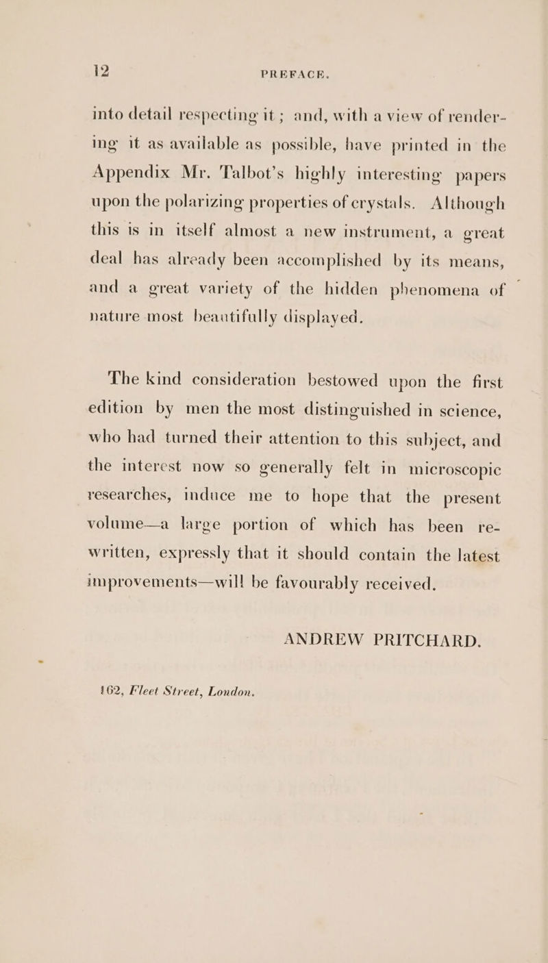 into detail respecting it ; and, with a view of render- ing it as available as possible, have printed in the Appendix Mr. Talbot’s highly interesting papers upon the polarizing properties of crystals. Although this is in itself almost a new instrument, a great deal has already been accomplished by its means, and a great variety of the hidden phenomena of nature most beautifully displayed. The kind consideration bestowed upon the first edition by men the most distinguished in science, who had turned their attention to this subject, and the interest now so generally felt in microscopic researches, induce me to hope that the present volume—a large portion of which has been re- written, expressly that it should contain the latest improvements—will be favourably received. ANDREW PRITCHARD. §62, Fleet Street, London.