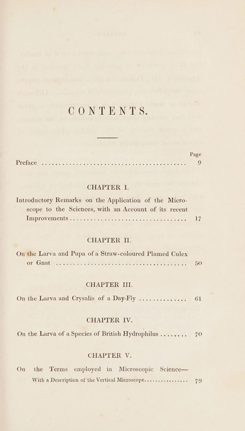 CONTENTS. PT eLAC CMe iT Pr ee eer ee ON nn ve ey ae ty nee 9 CHAPTER I. Introductory Remarks on the Application of the Micro- scope to the Sciences, with an Account of its recent TY Prov CIN ES ae wg. eet stueton mee. cece tere tone 17 CHAPTER II. On the Larva and Pupa of a Straw-coloured Plumed Culex or Gnatmet2ahat FLIRT ee 50 CHAPTER III. On the Larva and Crysalis of a Day-Fly .............. 61 CHAPTER IV. On the Larva of a Species of British Hydrophilus ........ 70 CHAPTER V. On the ‘Terms employed in Microscopic Science— With a Description of the Vertical Microscope......+.ccsss0. 79
