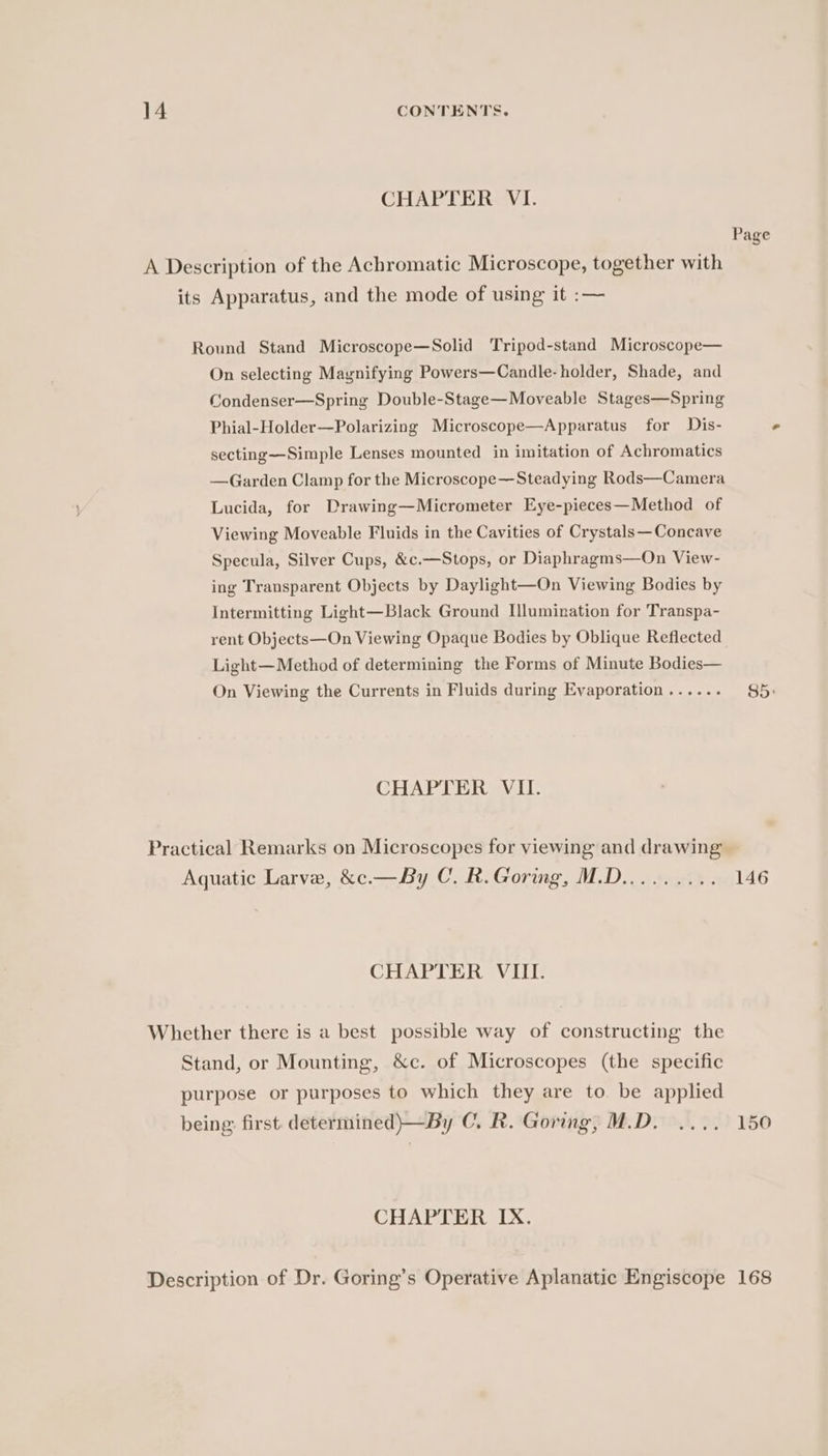 CHAPTER VI. Round Stand Microscope—Solid Tripod-stand Microscope— On selecting Magnifying Powers—Candle-holder, Shade, and Condenser—Spring Double-Stage—Moveable Stages—Spring Phial-Holder—Polarizing Microscope—Apparatus for Dis- secting—Simple Lenses mounted in imitation of Achromatics —Garden Clamp for the Microscope—Steadying Rods—Camera Lucida, for Drawing—Micrometer Eye-pieces—Method of Viewing Moveable Fluids in the Cavities of Crystals—Concave Specula, Silver Cups, &amp;c.—Stops, or Diaphragms—On View- ing Transparent Objects by Daylight—On Viewing Bodies by Intermitting Light—Black Ground Ilumination for Transpa- rent Objects—On Viewing Opaque Bodies by Oblique Reflected Light— Method of determining the Forms of Minute Bodies— On Viewing the Currents in Fluids during Evaporation ...... CHAPTER VII. CHAPTER VIII. being first. determined)—By C. R. Goring, M.D. CHAPTER IX. Page 85) 146 150 168