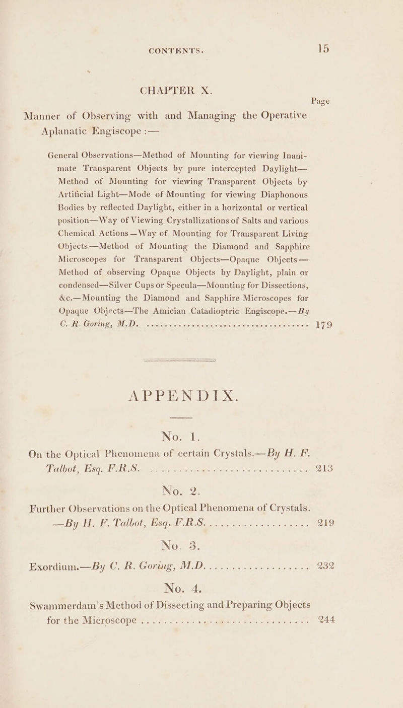 CHAPTER X. Page Manner of Observing with and Managing the Operative Aplanatic Engiscope :— General Observations—Method of Mounting for viewing Inani- mate Transparent Objects by pure intercepted Daylight— Method of Mounting for viewing Transparent Objects by Artificial Light—Mode of Mounting for viewing Diaphonous Bodies by reflected Daylight, either in a horizontal or vertical position—Way of Viewing Crystallizations of Salts and various Chemical Actions —Way of Mounting for Transparent Living Objects—Method of Mounting the Diamond and Sapphire Microscopes for Transparent Objects—Opaque Objects — Method of observing Opaque Objects by Daylight, plain or condensed—Silver Cups or Specula—Mounting for Dissections, &amp;c.— Mounting the Diamond and Sapphire Microscopes for Opaque Objects—The Amician Catadioptric Engiscope.— By Co RG Otrie LD) sia pepe ak cca se¥m i siete, ates fie a + ee oe «0.6. 179 APPENDIX. — No. 1. On the Optical Phenomena of certain Crystals— By H. F. Dalbot), saa lS ae go taal tt nee. 213 No. 2. Further Observations on the Optical Phenomena of Crystals. —By H. F. Talbot, Esq. P.RS Q19 See he wees » ©. 8 0 &amp; ¢ 8 © 16 © un Noe 3. Exordium.—by C. &amp;. Gouge cIVIA DD 2) Meets kates ta 232 No. 4. Swammerdam’s Method of Dissecting and Preparing Objects forthe Microscopers a a: ee Pr, ire ee aes 244