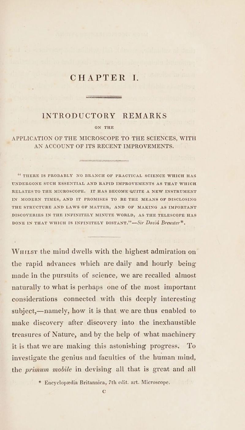 CHAPTER I. INTRODUCTORY REMARKS ON THE APPLICATION OF THE MICROSCOPE TO THE SCIENCES, WITH AN ACCOUNT OF ITS RECENT IMPROVEMENTS. ‘‘ THERE IS PROBABLY NO BRANCH OF PRACTICAL SCIENCE WHICH HAS UNDERGONE SUCH ESSENTIAL AND RAPID IMPROVEMENTS AS THAT WHICH RELATES TO THE MICROSCOPE. IT HAS BECOME QUITE A NEW INSTRUMENT IN MODERN TIMES, AND IT PROMISES TO BE THE MEANS OF DISCLOSING THE STRUCTURE AND LAWS OF MATTER, AND OF MAKING AS IMPORTANT DISCOVERIES IN THE INFINITELY MINUTE WORLD, AS THE TELESCOPE HAS DONE IN THAT WHICH IS INFINITELY DISTANT.’’—Sir David Brewster*. Wurst the mind dwells with the highest admiration on the rapid advances which are daily and hourly being made in the pursuits of science, we are recalled almost naturally to what is perhaps one of the most important considerations connected with this deeply interesting subject,—namely, how it is that we are thus enabled to make discovery after discovery into the inexhaustible treasures of Nature, and by the help of what machinery it is that we are making this astonishing progress. To investigate the genius and faculties of the human mind, the primum mobile in devising all that is great and all * Encyclopedia Britannica, 7th edit, art. Microscope. C
