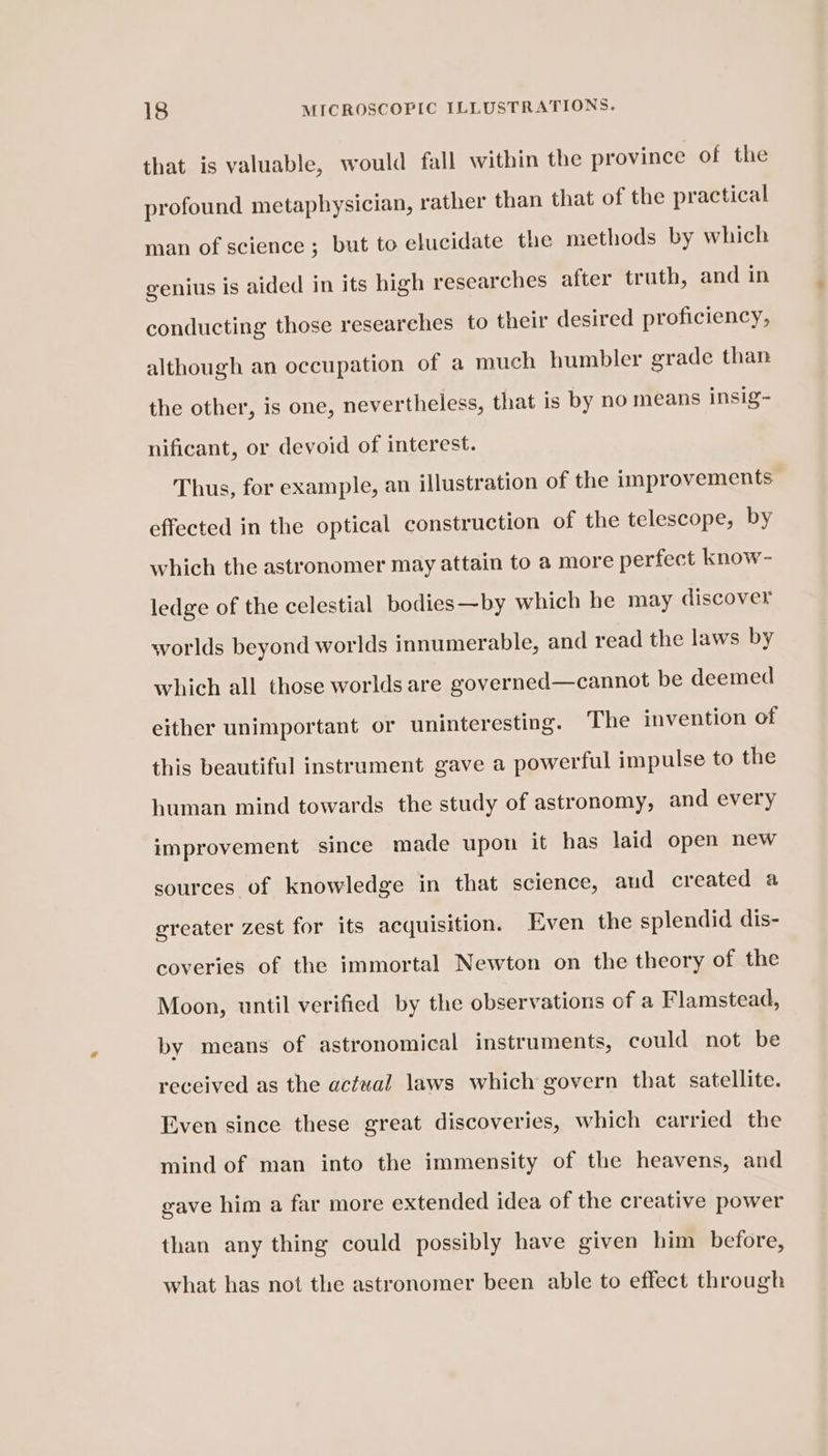 that is valuable, would fall within the province of the profound metaphysician, rather than that of the practical man of science; but to elucidate the methods by which genius is aided in its high researches after truth, and in conducting those researches to their desired proficiency, although an occupation of a much humbler grade than the other, is one, nevertheless, that is by no means insig- nificant, or devoid of interest. Thus, for example, an illustration of the improvements effected in the optical construction of the telescope, by which the astronomer may attain to a more perfect know- ledge of the celestial bodies—by which he may discover worlds beyond worlds innumerable, and read the laws by which all those worlds are governed—cannot be deemed either unimportant or uninteresting. The invention of this beautiful instrament gave a powerful impulse to the human mind towards the study of astronomy, and every improvement since made upon it has laid open new sources of knowledge in that science, aud created a greater zest for its acquisition. Even the splendid dis- coveries of the immortal Newton on the theory of the Moon, until verified by the observations of a Flamstead, by means of astronomical instruments, could not be received as the actual laws which govern that satellite. Even since these great discoveries, which carried the mind of man into the immensity of the heavens, and gave him a far more extended idea of the creative power than any thing could possibly have given him before, what has not the astronomer been able to effect through