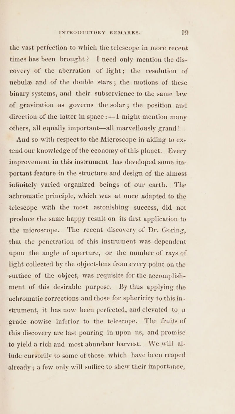 the vast perfection to which the telescope in more recent times has been brought? I need only mention the dis- covery of the aberration of light; the resolution of nebule and of the double stars; the motions of these binary systems, and their subservience to the same law of gravitation as governs the solar; the position and direction of the latter in space: —I might mention many others, all equally important—all marvellously grand! And so with respect to the Microscope in aiding to ex- tend our knowledge of the economy of this planet. Every improvement in this instrument has developed some im- portant feature in the structure and design of the almest infinitely varied organized beings of our earth. The achromatic principle, which was at once adapted to the telescope with the most astonishing success, did not produce the same happy result on its first application to the microscope. The recent discovery of Dr. Goring, that the penetration of this instrument was dependent upon the angle of aperture, or the number of rays of light collected by the object-lens from every point on the surface of the object, was requisite for the accomplish- ment of this desirable purpose. By thus applying the achromatic corrections and those for sphericity to this in- strument, it has now been perfected, and elevated to a grade nowise inferior to the telescope. The fruits ef this discovery are fast pouring in upon us, and promise to yield a rich and most abundant harvest. We will al- jude cursorily to some of those which have been reaped already ; a few only will suffice to shew their importance,