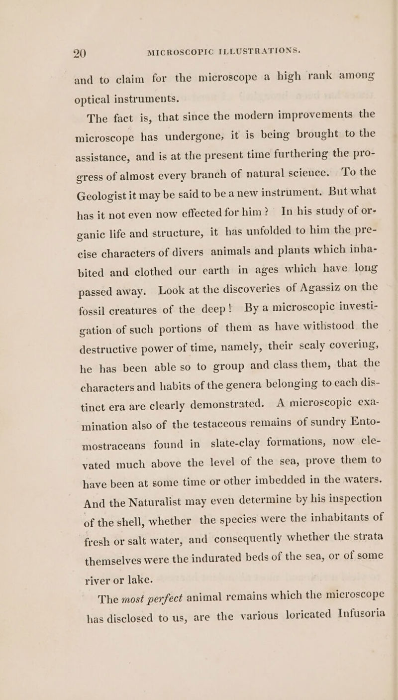 and to claim for the microscope a high rank among optical instruments. The fact is, that since the modern improvements the microscope has undergone, it is being brought to the assistance, and is at the present time furthering the pro- gress of almost every branch of natural science. To the Geologist it may be said to be a new instrument. But what has it not even now effected for him? In his study of or- ganic life and structure, it has unfolded to him the pre- cise characters of divers animals and plants which inha- bited and clothed our earth in ages which have long passed away. Look at the discoveries of Agassiz on the fossil creatures of the deep! By a microscopic investi- gation of such portions of them as have withstood the destructive power of time, namely, their scaly covering, he has been able so to group and class them, that the characters and habits of the genera belonging to each dis- tinct era are clearly demonstrated. A microscopic exa- mination also of the testaceous remains of sundry Ento- mostraceans found in slate-clay formations, now ele- vated much above the level of the sea, prove them to have been at some time or other imbedded in the waters. And the Naturalist may even determine by his inspection of the shell, whether the species were the inhabitants of fresh or salt water, and consequently whether the strata themselves were the indurated beds of the sea, or of some river or lake. The most perfect animal remains which the microscope has disclosed to us, are the various loricated Infusoria