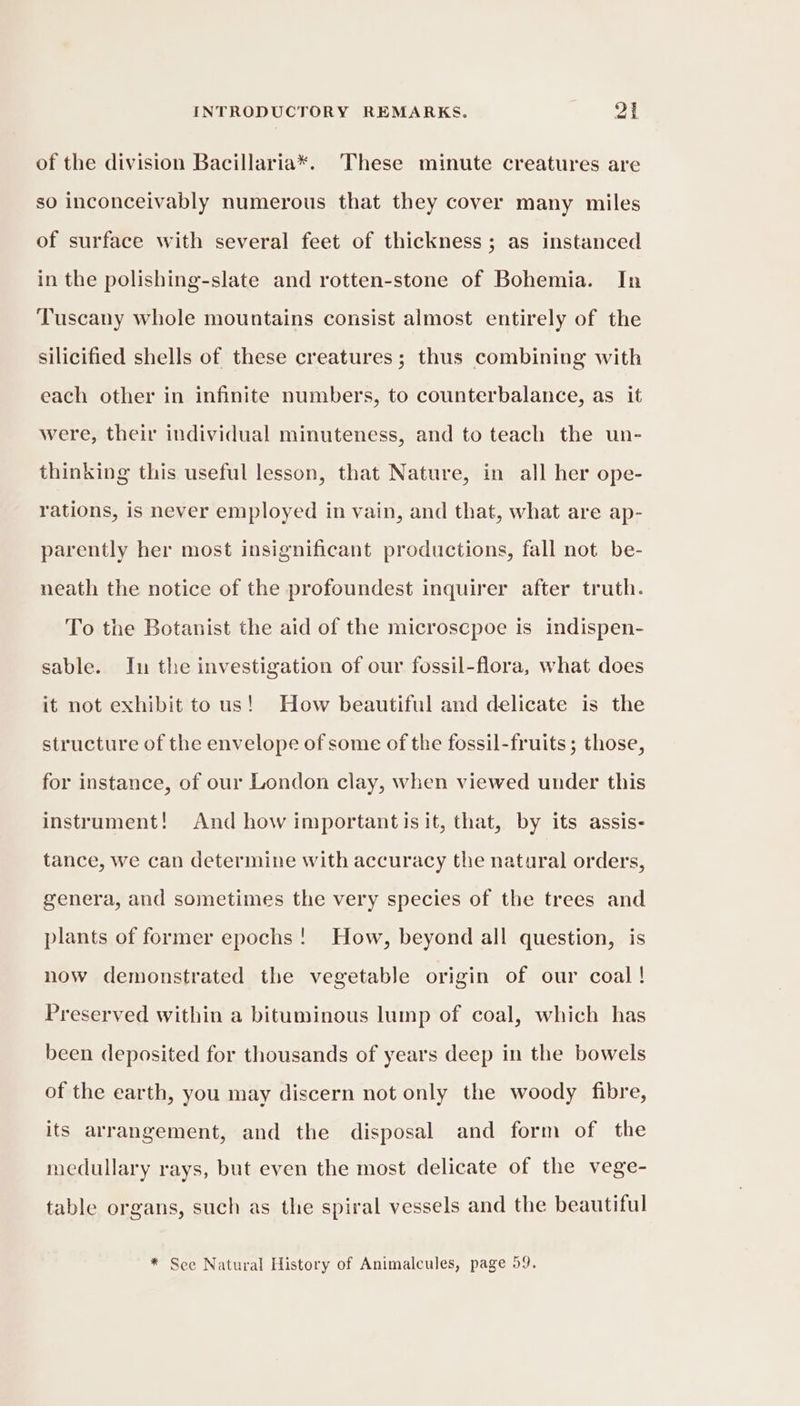 of the division Bacillaria*. These minute creatures are so inconceivably numerous that they cover many miles of surface with several feet of thickness ; as instanced in the polishing-slate and rotten-stone of Bohemia. In Tuscany whole mountains consist almost entirely of the silicified shells of these creatures; thus combining with each other in infinite numbers, to counterbalance, as it were, their individual minuteness, and to teach the un- thinking this useful lesson, that Nature, in all her ope- rations, is never employed in vain, and that, what are ap- parently her most insignificant productions, fall not be- neath the notice of the profoundest inquirer after truth. To the Botanist the aid of the microscpoe is indispen- sable. In the investigation of our fossil-flora, what does it not exhibit to us! How beautiful and delicate is the structure of the envelope of some of the fossil-fruits ; those, for instance, of our London clay, when viewed under this instrument! And how important is it, that, by its assis- tance, we can determine with accuracy the natural orders, genera, and sometimes the very species of the trees and plants of former epochs! How, beyond all question, is now demonstrated the vegetable origin of our coal! Preserved within a bituminous lump of coal, which has been deposited for thousands of years deep in the bowels of the earth, you may discern not only the woody fibre, its arrangement, and the disposal and form of the medullary rays, but even the most delicate of the vege- table organs, such as the spiral vessels and the beautiful * See Natural History of Animalcules, page 59.