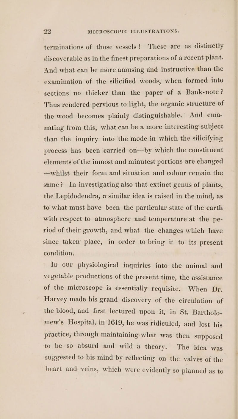 terminations of those vessels! These are as distinctly discoverable as in the finest preparations of a recent plant. And what can be more amusing and instructive than the examination of the silicified weeds, when formed into sections no thicker than the paper of a Bank-note? Thus rendered pervious to light, the organic structure of the wood becomes plainly distinguishable. And ema- nating from this, what ean be a more interesting subject than the inquiry into the mode in whieh the silicifying process has been carried on—by which the constituent elements of the inmost and minutest portions are changed —whilst their form and situation and colour remain the same? In investigating also that extinct genus of plants, the Lepidodendra, a similar idea is raised in the mind, as to what must have been the particular state of the earth with respect to atmosphere and temperature at the pe- riod of their growth, and what the changes which have since taken place, in order to bring it to its present condition. In our physiological inquiries into the animal and vegetable productions of the present time, the assistance of the microscope is essentially requisite. When Dr. Harvey made his grand discovery of the circulation of the blood, and first lectured upon it, in St. Bartholo- mew’s Hospital, in 1619, he was ridiculed, and lost his practice, through maintaining what was then supposed to be so absurd and wild a theory. The idea was suggested to his mind by reflecting on the valves of the heart and veins, which were evidently so planned as to