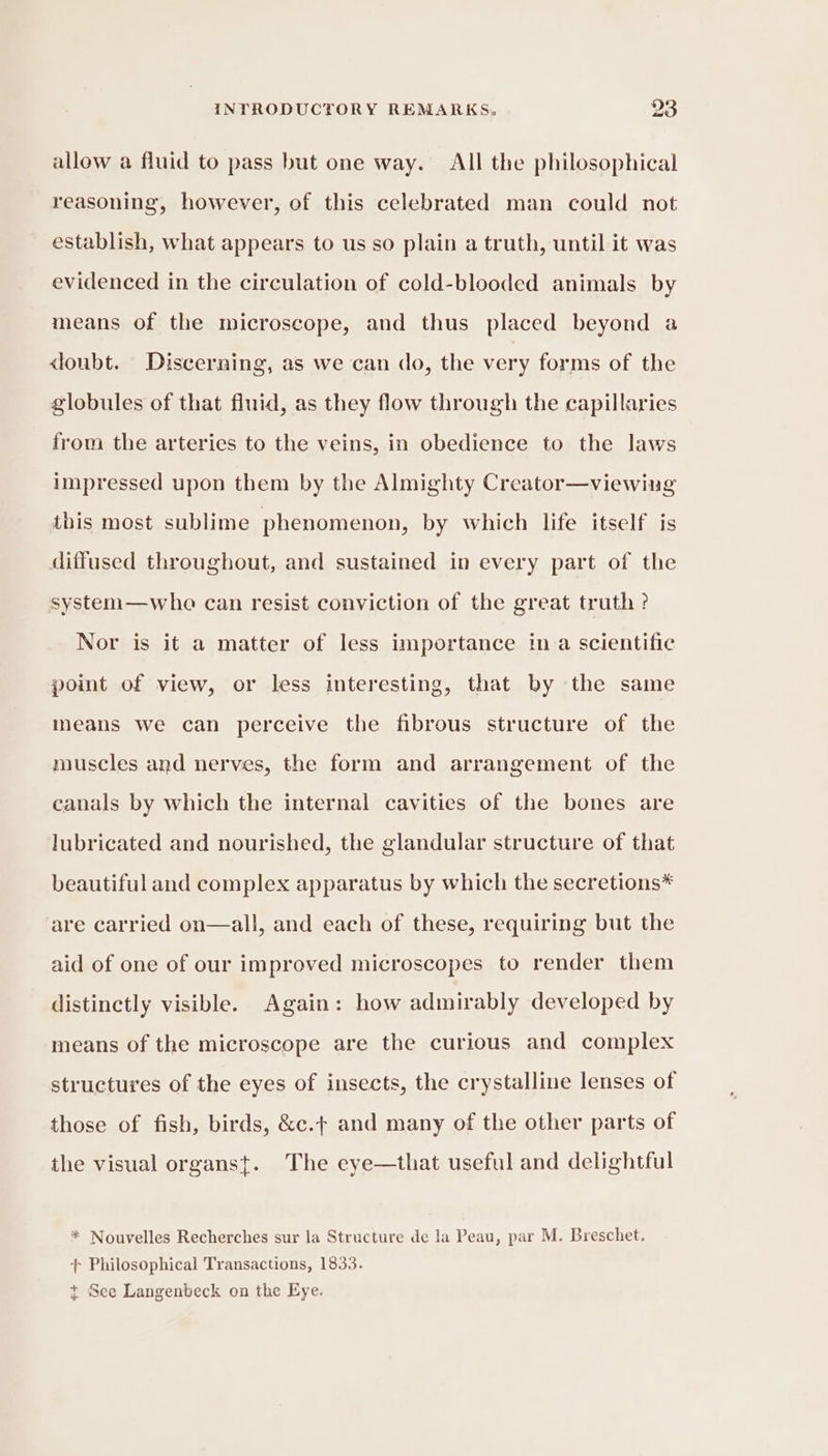 allow a fluid to pass but one way. All the philosophical reasoning, however, of this celebrated man could not establish, what appears to us so plain a truth, until it was evidenced in the circulation of cold-blooded animals by means of the microscope, and thus placed beyond a doubt. Discerning, as we can do, the very forms of the globules of that fluid, as they flow through the capillaries from the arteries to the veins, in obedience to the laws impressed upon them by the Almighty Creator—viewing this most sublime phenomenon, by which life itself is diffused throughout, and sustained in every part of the system—wheo can resist conviction of the great truth? Nor is it a matter of less importance ina scientific point of view, or less interesting, that by the same means we can perceive the fibrous structure of the muscles and nerves, the form and arrangement of the canals by which the internal cavities of the bones are lubricated and nourished, the glandular structure of that beautiful and complex apparatus by which the secretions* are carried on—all, and each of these, requiring but the aid of one of our improved microscopes to render them distinctly visible. Again: how admirably developed by means of the microscope are the curious and complex structures of the eyes of insects, the crystalline lenses of those of fish, birds, &amp;c.t and many of the other parts of the visual organst. The eye—that useful and delightful * Nouvelles Recherches sur la Structure de la Peau, par M. Breschet. - Philosophical Transactions, 1833. &gt; te $+ See Langenbeck on the Eye.
