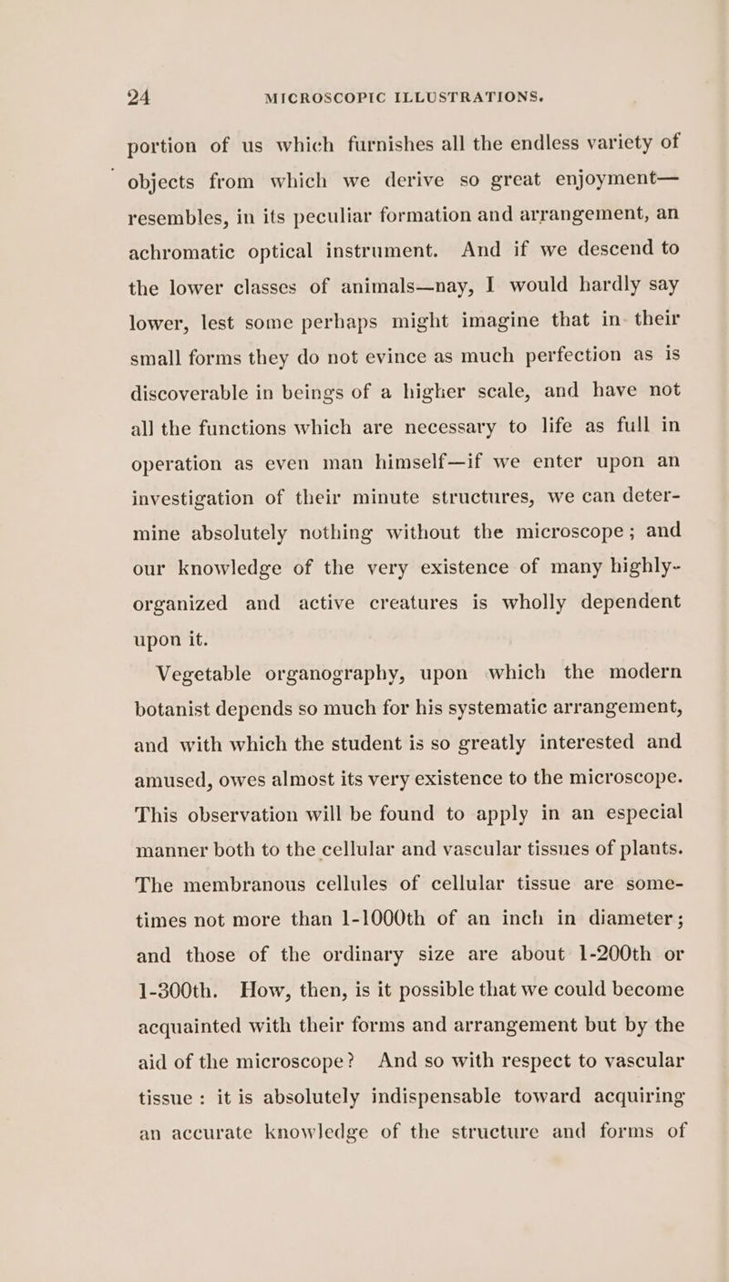 portion of us which furnishes all the endless variety of objects from which we derive so great enjoyment— resembles, in its peculiar formation and arrangement, an achromatic optical instrument. And if we descend to the lower classes of animals—nay, I would hardly say lower, lest some perhaps might imagine that in. their small forms they do not evince as much perfection as is discoverable in beings of a higher scale, and have not all the functions which are necessary to life as full in operation as even man himself—if we enter upon an investigation of their minute structures, we can deter- mine absolutely nothing without the microscope; and our knowledge of the very existence of many highly- organized and active creatures is wholly dependent upon it. Vegetable organography, upon which the modern botanist depends so much for his systematic arrangement, and with which the student is so greatly interested and amused, owes almost its very existence to the microscope. This observation will be found to apply in an especial manner both to the cellular and vascular tissues of plants. The membranous cellules of cellular tissue are some- times not more than 1-1000th of an inch in diameter ; and those of the ordinary size are about 1-200th or 1-300th. How, then, is it possible that we could become acquainted with their forms and arrangement but by the aid of the microscope? And so with respect to vascular tissue : it is absolutely indispensable toward acquiring an accurate knowledge of the structure and forms of
