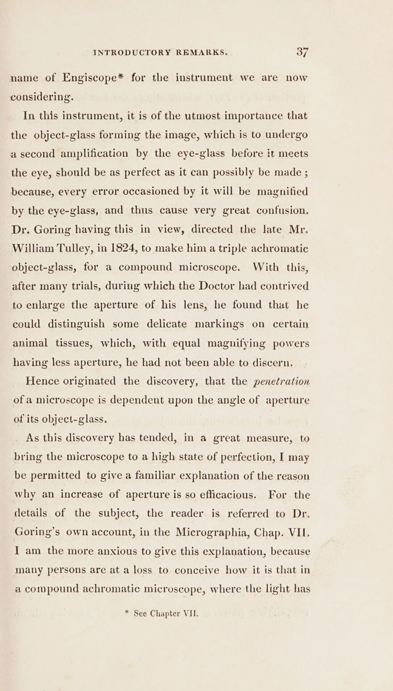 name of Engiscope* for the instrument we are now considering. In this instrument, it is of the utmost importance that the object-glass forming the image, which is to undergo a second amplification by the eye-glass before it meets the eye, should be as perfect as it can possibly be made ; because, every error occasioned by it will be magnified by the eye-glass, and thus cause very great confusion. Dr. Goring having this in view, directed the late Mr. William Tulley, in 1824, to make him a triple achromatic object-glass, for a compound microscope. With this, after many trials, during which the Doctor had contrived to enlarge the aperture of his lens, he found that he could distinguish some delicate markings on certain animal tissues, which, with equal magnifying powers having less aperture, he had not been able to discern. Hence originated the discovery, that the penetration of a microscope is dependent upon the angle of aperture of its object-glass. | As this discovery has tended, in a great measure, to bring the microscope to a high state of perfection, I may be permitted to give a familiar explanation of the reason why an increase of aperture is so efficacious. For the details of the subject, the reader is referred to Dr. Goring’s own account, in the Micrographia, Chap. VII. I am the more anxious to give this explanation, because many persons are at a loss to conceive how it is that in a compound achromatic microscope, where the light has